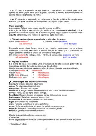 - No 1º caso, a expressão de pai funciona como adjunto adnominal, pois pai é
agente de amar (o pai ama; pai = sujeito). Portanto o adjunto adnominal pode ser
agente da ação expressa pelo nome.

 - Na 2ª situação, a expressão ao pai exerce a função sintática de complemento
nominal, pois pai é paciente de amar (ama o pai; o pai = objeto direto).

Outro exemplo:
A invasão da Bélgica pelas tropas alemãs ocorreu em 1914.
A locução da Bélgica exerce a função sintática de complemento nominal, pois é
paciente da ação de invadir. Já a expressão pelas tropas alemãs funciona como
adjunto adnominal, uma vez que é agente da ação de invadir.

 Diferença entre adjunto adnominal e predicativo do objeto.
Vi um filme excelente.             Considero o filme excelente.
            adj. adnominal                                pred. do objeto

Passando essas duas frases para a voz passiva, notaremos que o adjunto
adnominal continuará exercendo a mesma função ao passo que o predicativo do
objeto passará a exercer a função de predicativo do sujeito:
Um filme excelente foi visto por mim. O filme é considerado excelente por mim.
        adj. adnominal                                       pred. do sujeito

B. Adjunto Adverbial
É o termo da oração que indica uma circunstância do fato expresso pelo verbo ou
intensifica o sentido do verbo, do adjetivo e do advérbio.
O adjunto adverbial exerce, portanto, a função de modificador e de intensificador.
Vão viajar amanhã.         modificador
Viajam muito.                     intensificador
Estão muito ansiosos.             intensificador
Redigem muito bem.                intensificador

 Classificação dos adjuntos adverbiais
Eis alguns tipos de adjuntos adverbiais:
causa: As crianças gritavam de dor.
companhia: Só saía com os pais.
condição: A adoção de um adolescente só é feita com o seu consentimento.
dúvida: Talvez ela se digne a falar comigo.
finalidade: Haviam deixado um espaço para a colocação da mesa.
instrumento: Batia com a caneta sobre o livro.
intensidade: A mulher se diverte muito no trabalho.
lugar: Sou um lírio na correnteza.
meio: Passei a tentar levar o barco pelo leme.
modo: Volta pacientemente ao ponto de partida para recomeçar.
negação: O suposto mar não passaria de um deserto gelado.
tempo: A gente não devia crescer nunca.

O adjunto adverbial pode ser expresso por:
 advérbio.
Entrar ilegalmente nos Estados Unidos pelo México é uma empreitada de alto risco.

 locução adverbial.

                                       127
 