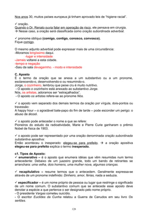 Nos anos 30, muitos países europeus já tinham aprovado leis de “higiene racial”.

 oração.
Quando o Dr. Renato ouvia falar em operação de risco, ele pensava em cirurgia.
 Nesse caso, a oração será classificada como oração subordinada adverbial.

 pronome oblíquo (comigo, contigo, conosco, convosco).
Fique comigo.

O mesmo adjunto adverbial pode expressar mais de uma circunstância:
-Moramos longíssimo daqui.
       -lugar e intensidade
-Jamais voltarei a esta cidade.
-tempo e negação
-Saiu da sala devagarinho. - modo e intensidade

C. Aposto
É o termo da oração que se anexa a um substantivo ou a um pronome,
esclarecendo-o, desenvolvendo-o ou resumindo-o.
Jorge, o cozinheiro, lembrou que peixe cru é muito nutritivo.
 - O aposto o cozinheiro está anexado ao substantivo Jorge.
Nós, os artistas, adoramos ser “estraçalhados”.
 - O aposto os artistas refere-se ao pronome Nós.

 o aposto vem separado dos demais termos da oração por vírgula, dois-pontos ou
travessão:
A happy hour – o agradável bate-papo do fim de tarde – pode esconder um perigo: o
abuso de álcool.

 o aposto pode anteceder o nome a que se refere:
Pioneiros do estudo da radioatividade, Marie e Pierre Curie ganharam o prêmio
Nobel de física de 1903.

 o aposto pode ser representado por uma oração denominada oração subordinada
substantiva apositiva:
Então aconteceu o inesperado: elegeu-se para prefeito.  a oração apositiva
elegeu-se para prefeito explica o termo inesperado.

c1. Tipos de Aposto:
 enumerativo – é o aposto que enumera idéias que vêm resumidas num termo
antecedente: Debaixo de um juazeiro grande, todo um bando de retirantes se
arranchara: uma velha, dois homens, uma mulher nova, algumas crianças.

 recapitulativo – resume termos que o antecedem. Geralmente expressa-se
através de um pronome indefinido: Dinheiro, amor, férias, nada a seduzia.

 especificador – é um nome próprio de pessoa ou lugar que restringe o significado
de um nome comum. O substantivo comum que se antecede esse aposto deve
denotar a espécie a que pertence o ser designado pelo nome próprio.
- O presidente Vargas cometeu suicídio.
- O escritor Euclides da Cunha relatou a Guerra de Canudos em seu livro Os
sertões.

                                        128
 