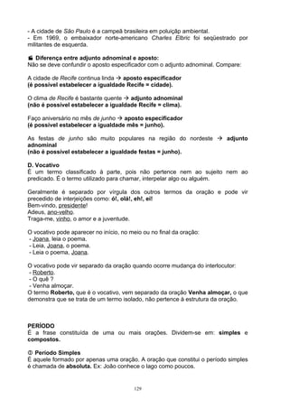 - A cidade de São Paulo é a campeã brasileira em poluiçãp ambiental.
- Em 1969, o embaixador norte-americano Charles Elbric foi seqüestrado por
militantes de esquerda.

 Diferença entre adjunto adnominal e aposto:
Não se deve confundir o aposto especificador com o adjunto adnominal. Compare:

A cidade de Recife continua linda  aposto especificador
(é possível estabelecer a igualdade Recife = cidade).

O clima de Recife é bastante quente  adjunto adnominal
(não é possível estabelecer a igualdade Recife = clima).

Faço aniversário no mês de junho  aposto especificador
(é possível estabelecer a igualdade mês = junho).

As festas de junho são muito populares na região do nordeste  adjunto
adnominal
(não é possível estabelecer a igualdade festas = junho).

D. Vocativo
É um termo classificado à parte, pois não pertence nem ao sujeito nem ao
predicado. É o termo utilizado para chamar, interpelar algo ou alguém.

Geralmente é separado por vírgula dos outros termos da oração e pode vir
precedido de interjeições como: ó!, olá!, eh!, ei!
Bem-vindo, presidente!
Adeus, ano-velho.
Traga-me, vinho, o amor e a juventude.

O vocativo pode aparecer no início, no meio ou no final da oração:
- Joana, leia o poema.
- Leia, Joana, o poema.
- Leia o poema, Joana.

O vocativo pode vir separado da oração quando ocorre mudança do interlocutor:
 - Roberto.
 - O quê ?
 - Venha almoçar.
O termo Roberto, que é o vocativo, vem separado da oração Venha almoçar, o que
demonstra que se trata de um termo isolado, não pertence à estrutura da oração.



PERÍODO
É a frase constituída de uma ou mais orações. Dividem-se em: simples e
compostos.

 Período Simples
É aquele formado por apenas uma oração. A oração que constitui o período simples
é chamada de absoluta. Ex: João conhece o lago como poucos.


                                        129
 