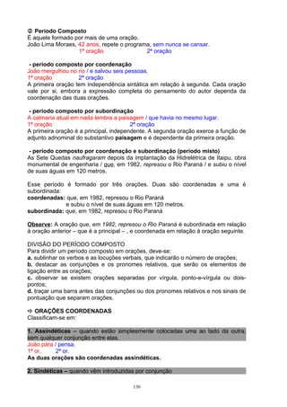  Período Composto
É aquele formado por mais de uma oração.
João Lima Moraes, 42 anos, repete o programa, sem nunca se cansar.
                  1ª oração                2ª oração

 - período composto por coordenação
João mergulhou no rio / e salvou seis pessoas.
1ª oração          2ª oração
A primeira oração tem independência sintática em relação à segunda. Cada oração
vale por si, embora a expressão completa do pensamento do autor dependa da
coordenação das duas orações.

 - período composto por subordinação
A calmaria atual em nada lembra a paisagem / que havia no mesmo lugar.
1ª oração                               2ª oração
A primeira oração é a principal, independente. A segunda oração exerce a função de
adjunto adnominal do substantivo paisagem e é dependente da primeira oração.

 - período composto por coordenação e subordinação (período misto)
As Sete Quedas naufragaram depois da implantação da Hidrelétrica de Itaipu, obra
monumental de engenharia / que, em 1982, represou o Rio Paraná / e subiu o nível
de suas águas em 120 metros.

Esse período é formado por três orações. Duas são coordenadas e uma é
subordinada:
coordenadas: que, em 1982, represou o Rio Paraná
             e subiu o nível de suas águas em 120 metros.
subordinada: que, em 1982, represou o Rio Paraná

Observe: A oração que, em 1982, represou o Rio Paraná é subordinada em relação
à oração anterior – que é a principal – , e coordenada em relação à oração seguinte.

DIVISÃO DO PERÍODO COMPOSTO
Para dividir um período composto em orações, deve-se:
a. sublinhar os verbos e as locuções verbais, que indicarão o número de orações;
b. destacar as conjunções e os pronomes relativos, que serão os elementos de
ligação entre as orações;
c. observar se existem orações separadas por vírgula, ponto-e-vírgula ou dois-
pontos;
d. traçar uma barra antes das conjunções ou dos pronomes relativos e nos sinais de
pontuação que separam orações.

 ORAÇÕES COORDENADAS
Classificam-se em:

1. Assindéticas – quando estão simplesmente colocadas uma ao lado da outra,
sem qualquer conjunção entre elas.
João pára / pensa.
1ª or.     2ª or.
As duas orações são coordenadas assindéticas.

2. Sindéticas – quando vêm introduzidas por conjunção

                                        130
 