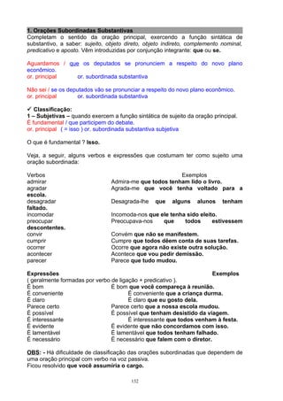 1. Orações Subordinadas Substantivas
Completam o sentido da oração principal, exercendo a função sintática de
substantivo, a saber: sujeito, objeto direto, objeto indireto, complemento nominal,
predicativo e aposto. Vêm introduzidas por conjunção integrante: que ou se.

Aguardamos / que os deputados se pronunciem a respeito do novo plano
econômico.
or. principal   or. subordinada substantiva

Não sei / se os deputados vão se pronunciar a respeito do novo plano econômico.
or. principal       or. subordinada substantiva

 Classificação:
1 – Subjetivas – quando exercem a função sintática de sujeito da oração principal.
É fundamental / que participem do debate.
or. principal ( = isso ) or. subordinada substantiva subjetiva

O que é fundamental ? Isso.

Veja, a seguir, alguns verbos e expressões que costumam ter como sujeito uma
oração subordinada:

Verbos                                                  Exemplos
admirar                         Admira-me que todos tenham lido o livro.
agradar                         Agrada-me que você tenha voltado para a
escola.
desagradar                      Desagrada-lhe     que   alguns    alunos    tenham
faltado.
incomodar                       Incomoda-nos que ele tenha sido eleito.
preocupar                       Preocupava-nos    que     todos      estivessem
descontentes.
convir                          Convém que não se manifestem.
cumprir                         Cumpre que todos dêem conta de suas tarefas.
ocorrer                         Ocorre que agora não existe outra solução.
acontecer                       Acontece que vou pedir demissão.
parecer                         Parece que tudo mudou.

Expressões                                                            Exemplos
( geralmente formadas por verbo de ligação + predicativo ).
É bom                           É bom que você compareça à reunião.
É conveniente                          É conveniente que a criança durma.
É claro                                É claro que eu gosto dela.
Parece certo                    Parece certo que a nossa escola mudou.
É possível                      É possível que tenham desistido da viagem.
É interessante                         É interessante que todos venham à festa.
É evidente                      É evidente que não concordamos com isso.
É lamentável                    É lamentável que todos tenham falhado.
É necessário                    É necessário que falem com o diretor.

OBS: - Há dificuldade de classificação das orações subordinadas que dependem de
uma oração principal com verbo na voz passiva.
Ficou resolvido que você assumiria o cargo.

                                        132
 