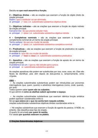 Decidiu-se que você assumiria a função.

2 – Objetivas diretas – são as orações que exercem a função de objeto direto da
oração principal.
Dizem / que o vestibular vai ser eliminado.
or. principal ( = isso ) or. subordinada substantiva objetiva direta

3 – Objetivas indiretas – são as orações que exercem a função de objeto indireto
da oração principal.
Convenci-me / de que preciso estudar mais.
or. principal ( = disso ) or. subordinada substantiva objetiva indireta

4 – Completivas nominais – são as orações que exercem a função de
complemento nominal de um termo da oração principal.
Tenho certeza / de que vou mudar de escola.
or. principal ( = disso ) or. subordinada substantiva completiva nominal

5 – Predicativas – são as orações que exercem a função de predicativo do sujeito
da oração principal.
A verdade é / que não vou mudar de escola.
or. principal ( = isso ou essa ) or. subordinada substantiva predicativa

6 – Apositiva – são as orações que exercem a função de aposto de um termo da
oração principal.
O problema é só um: / que eu não estudei para a prova.
or. principal or. subordinada substantiva apositiva

As orações apositivas não podem ser substituídas por isso, esse, essa, etc. Elas são
fáceis de identificar, pois vêm depois de dois-pontos e, rarissimamente, entre
vírgulas.

OBS: -
 - As orações subordinadas substantivas podem ser introduzidas por pronomes
interrogativos (que, quem, quanto) e advérbios interrogativos (como, onde, quando,
por que):
Todos querem saber quem são os culpados.
O que admiro é como as abelhas sabem aproveitar o espaço.

 - As orações subordinadas substantivas que exercem idêntica função sintática
podem aparecer coordenadas entre si:
Só sei que estava só e que me sentia bem naquela solidão.
orações subordinadas substantivas objetivas diretas coordenadas entre si.

 - Há orações substantivas que exercem a função de agente da passiva. A NGB, no
entanto, não classifica esse tipo de oração.
O quarto foi arrumado por quem lá residia.
Foi vaiado por quantos estavam na platéia.


2. Orações Subordinadas Adjetivas



                                        133
 