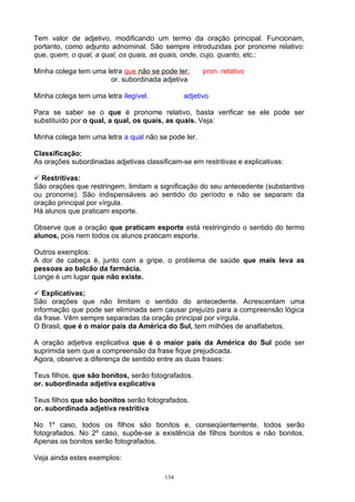 Tem valor de adjetivo, modificando um termo da oração principal. Funcionam,
portanto, como adjunto adnominal. São sempre introduzidas por pronome relativo:
que, quem, o qual, a qual, os quais, as quais, onde, cujo, quanto, etc.:

Minha colega tem uma letra que não se pode ler.      pron. relativo
                      or. subordinada adjetiva

Minha colega tem uma letra ilegível.           adjetivo

Para se saber se o que é pronome relativo, basta verificar se ele pode ser
substituído por o qual, a qual, os quais, as quais. Veja:

Minha colega tem uma letra a qual não se pode ler.

Classificação:
As orações subordinadas adjetivas classificam-se em restritivas e explicativas:

 Restritivas:
São orações que restringem, limitam a significação do seu antecedente (substantivo
ou pronome). São indispensáveis ao sentido do período e não se separam da
oração principal por vírgula.
Há alunos que praticam esporte.

Observe que a oração que praticam esporte está restringindo o sentido do termo
alunos, pois nem todos os alunos praticam esporte.

Outros exemplos:
A dor de cabeça é, junto com a gripe, o problema de saúde que mais leva as
pessoas ao balcão da farmácia.
Longe é um lugar que não existe.

 Explicativas;
São orações que não limitam o sentido do antecedente. Acrescentam uma
informação que pode ser eliminada sem causar prejuízo para a compreensão lógica
da frase. Vêm sempre separadas da oração principal por vírgula.
O Brasil, que é o maior país da América do Sul, tem milhões de analfabetos.

A oração adjetiva explicativa que é o maior país da América do Sul pode ser
suprimida sem que a compreensão da frase fique prejudicada.
Agora, observe a diferença de sentido entre as duas frases:

Teus filhos, que são bonitos, serão fotografados.
or. subordinada adjetiva explicativa

Teus filhos que são bonitos serão fotografados.
or. subordinada adjetiva restritiva

No 1º caso, todos os filhos são bonitos e, conseqüentemente, todos serão
fotografados. No 2º caso, supõe-se a existência de filhos bonitos e não bonitos.
Apenas os bonitos serão fotografados.

Veja ainda estes exemplos:

                                         134
 