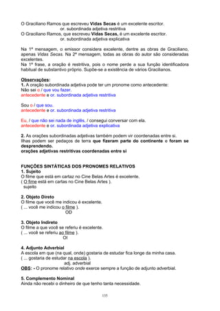 O Graciliano Ramos que escreveu Vidas Secas é um excelente escritor.
                  or. subordinada adjetiva restritiva
O Graciliano Ramos, que escreveu Vidas Secas, é um excelente escritor.
                  or. subordinada adjetiva explicativa

Na 1ª mensagem, o emissor considera excelente, dentre as obras de Graciliano,
apenas Vidas Secas. Na 2ª mensagem, todas as obras do autor são consideradas
excelentes.
Na 1ª frase, a oração é restritiva, pois o nome perde a sua função identificadora
habitual de substantivo próprio. Supõe-se a existência de vários Gracilianos.

Observações:
1. A oração subordinada adjetiva pode ter um pronome como antecedente:
Não sei o / que vou fazer.
antecedente e or. subordinada adjetiva restritiva

Sou o / que sou.
antecedente e or. subordinada adjetiva restritiva

Eu, / que não sei nada de inglês, / consegui conversar com ela.
antecedente e or. subordinada adjetiva explicativa

2. As orações subordinadas adjetivas também podem vir coordenadas entre si.
Ilhas podem ser pedaços de terra que fizeram parte do continente e foram se
desprendendo.
orações adjetivas restritivas coordenadas entre si


FUNÇÕES SINTÁTICAS DOS PRONOMES RELATIVOS
1. Sujeito
O filme que está em cartaz no Cine Belas Artes é excelente.
( O fime está em cartas no Cine Belas Artes ).
  sujeito

2. Objeto Direto
O filme que você me indicou é excelente.
( ... você me indicou o filme ).
                        OD

3. Objeto Indireto
O filme a que você se referiu é excelente.
( ... você se referiu ao filme ).
                        OI

4. Adjunto Adverbial
A escola em que (na qual, onde) gostaria de estudar fica longe da minha casa.
( ... gostaria de estudar na escola ).
                        adj. adverbial
OBS: - O pronome relativo onde exerce sempre a função de adjunto adverbial.

5. Complemento Nominal
Ainda não recebi o dinheiro de que tenho tanta necessidade.

                                         135
 