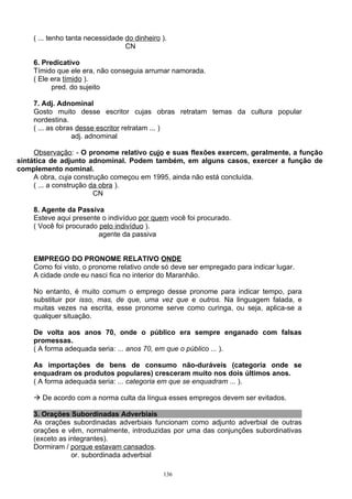 ( ... tenho tanta necessidade do dinheiro ).
                                  CN

    6. Predicativo
    Tímido que ele era, não conseguia arrumar namorada.
    ( Ele era tímido ).
          pred. do sujeito

    7. Adj. Adnominal
    Gosto muito desse escritor cujas obras retratam temas da cultura popular
    nordestina.
    ( ... as obras desse escritor retratam ... )
                 adj. adnominal

     Observação: - O pronome relativo cujo e suas flexões exercem, geralmente, a função
sintática de adjunto adnominal. Podem também, em alguns casos, exercer a função de
complemento nominal.
     A obra, cuja construção começou em 1995, ainda não está concluída.
     ( ... a construção da obra ).
                         CN

    8. Agente da Passiva
    Esteve aqui presente o indivíduo por quem você foi procurado.
    ( Você foi procurado pelo indivíduo ).
                         agente da passiva


    EMPREGO DO PRONOME RELATIVO ONDE
    Como foi visto, o pronome relativo onde só deve ser empregado para indicar lugar.
    A cidade onde eu nasci fica no interior do Maranhão.

    No entanto, é muito comum o emprego desse pronome para indicar tempo, para
    substituir por isso, mas, de que, uma vez que e outros. Na linguagem falada, e
    muitas vezes na escrita, esse pronome serve como curinga, ou seja, aplica-se a
    qualquer situação.

    De volta aos anos 70, onde o público era sempre enganado com falsas
    promessas.
    ( A forma adequada seria: ... anos 70, em que o público ... ).

    As importações de bens de consumo não-duráveis (categoria onde se
    enquadram os produtos populares) cresceram muito nos dois últimos anos.
    ( A forma adequada seria: ... categoria em que se enquadram ... ).

     De acordo com a norma culta da língua esses empregos devem ser evitados.

    3. Orações Subordinadas Adverbiais
    As orações subordinadas adverbiais funcionam como adjunto adverbial de outras
    orações e vêm, normalmente, introduzidas por uma das conjunções subordinativas
    (exceto as integrantes).
    Dormiram / porque estavam cansados.
                or. subordinada adverbial

                                              136
 