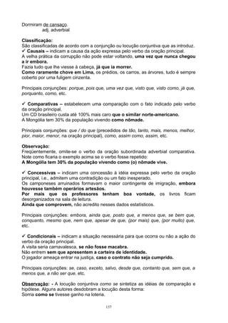 Dormiram de cansaço.
        adj. adverbial

Classificação:
São classificadas de acordo com a conjunção ou locução conjuntiva que as introduz.
 Causais – indicam a causa da ação expressa pelo verbo da oração principal.
A velha prática da corrupção não pode estar voltando, uma vez que nunca chegou
a ir embora.
Fazia tudo que lhe viesse à cabeça, já que ia morrer.
Como raramente chove em Lima, os prédios, os carros, as árvores, tudo é sempre
coberto por uma fuligem cinzenta.

Principais conjunções: porque, pois que, uma vez que, visto que, visto como, já que,
porquanto, como, etc.

 Comparativas – estabelecem uma comparação com o fato indicado pelo verbo
da oração principal.
Um CD brasileiro custa até 100% mais caro que o similar norte-americano.
A Mongólia tem 30% da população vivendo como nômade.

Principais conjunções: que / do que (precedidos de tão, tanto, mais, menos, melhor,
pior, maior, menor, na oração principal), como, assim como, assim, etc.

Observação:
Freqüentemente, omite-se o verbo da oração subordinada adverbial comparativa.
Note como ficaria o exemplo acima se o verbo fosse repetido:
A Mongólia tem 30% da população vivendo como (o) nômade vive.

 Concessivas – indicam uma concessão à idéia expressa pelo verbo da oração
principal, i.e., admitem uma contradição ou um fato inesperado.
Os camponeses arruinados formavam o maior contingente de imigração, embora
houvesse também operários artesãos.
Por mais que os professores tenham boa vontade, os livros ficam
desorganizados na sala de leitura.
Ainda que comprovem, não acredito nesses dados estatísticos.

Principais conjunções: embora, ainda que, posto que, a menos que, se bem que,
conquanto, mesmo que, nem que, apesar de que, (por mais) que, (por muito) que,
etc.

 Condicionais – indicam a situação necessária para que ocorra ou não a ação do
verbo da oração principal.
A visita seria carnavalesca, se não fosse macabra.
Não entrem sem que apresentem a carteira de identidade.
O jogador ameaça entrar na justiça, caso o contrato não seja cumprido.

Principais conjunções: se, caso, exceto, salvo, desde que, contanto que, sem que, a
menos que, a não ser que, etc.

Observação: - A locução conjuntiva como se sintetiza as idéias de comparação e
hipótese. Alguns autores desdobram a locução desta forma:
Sorria como se tivesse ganho na loteria.

                                        137
 