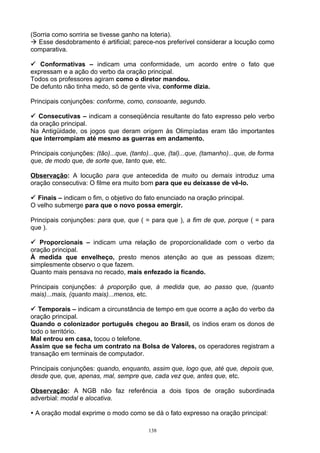 (Sorria como sorriria se tivesse ganho na loteria).
 Esse desdobramento é artificial; parece-nos preferível considerar a locução como
comparativa.

 Conformativas – indicam uma conformidade, um acordo entre o fato que
expressam e a ação do verbo da oração principal.
Todos os professores agiram como o diretor mandou.
De defunto não tinha medo, só de gente viva, conforme dizia.

Principais conjunções: conforme, como, consoante, segundo.

 Consecutivas – indicam a conseqüência resultante do fato expresso pelo verbo
da oração principal.
Na Antigüidade, os jogos que deram origem às Olimpíadas eram tão importantes
que interrompiam até mesmo as guerras em andamento.

Principais conjunções: (tão)...que, (tanto)...que, (tal)...que, (tamanho)...que, de forma
que, de modo que, de sorte que, tanto que, etc.

Observação: A locução para que antecedida de muito ou demais introduz uma
oração consecutiva: O filme era muito bom para que eu deixasse de vê-lo.

 Finais – indicam o fim, o objetivo do fato enunciado na oração principal.
O velho submerge para que o novo possa emergir.

Principais conjunções: para que, que ( = para que ), a fim de que, porque ( = para
que ).

 Proporcionais – indicam uma relação de proporcionalidade com o verbo da
oração principal.
À medida que envelheço, presto menos atenção ao que as pessoas dizem;
simplesmente observo o que fazem.
Quanto mais pensava no recado, mais enfezado ia ficando.

Principais conjunções: à proporção que, à medida que, ao passo que, (quanto
mais)...mais, (quanto mais)...menos, etc.

 Temporais – indicam a circunstância de tempo em que ocorre a ação do verbo da
oração principal.
Quando o colonizador português chegou ao Brasil, os índios eram os donos de
todo o território.
Mal entrou em casa, tocou o telefone.
Assim que se fecha um contrato na Bolsa de Valores, os operadores registram a
transação em terminais de computador.

Principais conjunções: quando, enquanto, assim que, logo que, até que, depois que,
desde que, que, apenas, mal, sempre que, cada vez que, antes que, etc.

Observação: A NGB não faz referência a dois tipos de oração subordinada
adverbial: modal e alocativa.

 A oração modal exprime o modo como se dá o fato expresso na oração principal:

                                           138
 