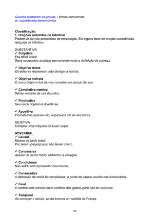 Quando acabaram as provas, / fomos comemorar.
or. subordinada desenvolvida


Classificação:
1. Orações reduzidas de infinitivo
Podem vir ou não precedidas de preposição. Eis alguns tipos de oração subordinada
reduzida de infinitivo.

SUBSTANTIVA
 Subjetiva
Era difícil andar.
Seria necessário atualizar permanentemente a definição de pobreza.

 Objetiva direta
Os editores resolveram não divulgar a notícia.

 Objetiva indireta
O único objetivo dos alunos consistia em passar de ano.

 Completiva nominal
Sentiu vontade de sair do palco.

 Predicativa
Seu único objetivo é divertir-se.

 Apositiva
Prometi-lhes apenas isto: espera-los até às dez horas.

ADJETIVA
Comprei uma máquina de lavar roupa.

ADVERBIAL
 Causal
Morreu de tanto tossir.
Por serem preguiçosos, não leram o livro.

 Concessiva
Apesar de sentir medo, enfrentou a situação.

 Condicional
Não entre sem apresentar documento.

 Consecutiva
A demissão do chefe foi complicada, a ponto de causar revolta nos funcionários.

 Final
O contribuinte precisa fazer controle dos gastos para não ter surpresa.

 Temporal
Ao começar o século, ainda éramos um satélite da França.


                                         140
 