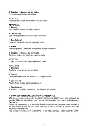 2. Orações reduzidas de gerúndio
Podem ser adjetivas e adverbiais.

ADJETIVA
Encontrei os alunos dançando no meio da sala.

ADVERBIAL
 Causal
Não vendo o semáforo, bateu o carro.

 Concessiva
Estando despreparado, passou no vestibular.

 Condicional
Havendo demanda, haverá produção maior.

 Modal
Por aqui passou Garrincha, inventando dribles e alegrias.

3. Orações reduzidas de particípio
Também podem ser adjetivas ou adverbiais.

ADJETIVA
O gato dormia sobre a roupa jogada no chão.

ADVERBIAL
 Temporal
Acabada a reunião, fomos ao clube.

 Causal
Decepcionado com o trabalho, mudou de profissão.

 Concessiva
Advertido do perigo, continuava lutando.

 Condicional
Aceitas as condições do contrato, estaríamos arruinados.


 ORAÇÕES INTERCALADAS OU INTERFERENTES
São orações que, no período, funcionam como uma observação, uma ressalva ou
opinião. Não se classificam nem como coordenadas nem como subordinadas.
Exemplos:
Temos de reconhecer que houve no Brasil avanço tecnológico em vários setores –
as telecomunicações de fato hoje unificam o país – e isso é capital para um
desenvolvimento futuro.
Nas costas do retrato, bem no cantinho – o pai não entendeu – estava escrito: UFF!




                                           141
 
