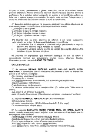 irá para o plural, prevalecendo o gênero masculino, se os substantivos tiverem
gêneros diferentes: Aluno e professora estavam calados / Estava calado o aluno e a
professora. Se o adjetivo estiver anteposto ao sujeito, a concordância poderá ser
feita com o todo ou apenas com o núcleo do sujeito mais próximo: Estava calado o
aluno e a professora ou Estavam calados o aluno e a professora.

  4º) Quando o adjetivo aparecer na função de predicativo do objeto obedecerá as
mesmas regras de concordância do adjetivo predicativo do sujeito:
  O juiz julgou o réu culpado.
  O juiz julgou o rapaz e a moça culpados.
  O juiz julgou culpada a moça e o rapaz.
  O juiz julgou culpados a moça e o rapaz.

   5º) Quando dois ou mais adjetivos se referem a um único substantivo,
   determinado por artigo, há duas possibilidades de concordância:
  1.    o substantivo fica no singular e coloca-se artigo precedendo o segundo
        adjetivo: Ana estuda a língua francesa e a inglesa.
  2.    o substantivo vai para o plural e omite-se o artigo do segundo adjetivo: Ana
        estuda as línguas francesa e inglesa.

  Há palavras ou expressões que merecem destaque no que se refere à
concordância nominal por provocarem, muitas vezes, algumas dúvidas.
Chamaremos estes casos de CASOS ESPECIAIS.

  CASOS ESPECIAIS

  1º) As palavras MESMO, PRÓPRIO, ANEXO, INCLUSO, QUITE, LESO,
OBRIGADO – concordam com o substantivo ou pronome a que se referem em
gênero e em número, exemplos:
  Eles mesmos vieram pedir desculpas.
  Ela mesma fez o discurso.
  Nós próprias levaremos a encomenda, pois somos moças responsáveis.
  Seguem anexas as notas fiscais.
  Envio-lhe inclusos os documentos.
  Os rapazes estão quites com o serviço militar. (Eu estou quite / Nós estamos
quites).
  Sua atitude é um crime de lesa-pátria.
  Muito obrigada! Disse-me ela. (Elas disseram obrigadas – varia em nº também).

  2º) As palavras MENOS, PSEUDO, ALERTA são invariáveis:
  Coloque menos farinha.
  Há muitas pseudo-amigas (Só têm hífen antes de R, S, H e vogal)
  Os bombeiros ficam sempre alerta.

  3º) As palavras BASTANTE, MUITO, POUCO, MEIO, SÓ, CARO, BARATO
variam quando empregadas como adjetivo; mas permanecem invariáveis quando
empregadas como advérbio:
  Recebi muitos convites. Eram exercícios muito difíceis.
  Recebi bastantes convites. Eram exercícios bastante difíceis.
  Poucos rapazes jogaram ontem. Estavam pouco satisfeitos.
  Ando meio esquecida. Não suporto meias verdades,
  Meus caros amigos, estou feliz. Essas palavras frias vão custar-lhe caro.

                                        143
 