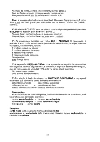 Nas lojas do centro, sempre se encontram produtos baratos.
  Com a inflação, ninguém consegue vender roupas barato.
  Eles preferiram ficar sós. Só estudamos a primeira lição.

   Obs.: a locução adverbial a sós é invariável: Os noivos ficaram a sós / A noiva
ficou a sós em seu quarto (em companhia um de outro) / Enfim sós (solidão,
sozinho).

  4º) O adjetivo POSSÍVEL varia de acordo com o artigo que precede expressões
mais, menos, melhor, pior, melhores, piores, ...:
  Naquele lugar, conheci mulheres o mais belas possível.
  Naquele lugar, conheci mulheres as mais belas possíveis.

   5º) As expressões formadas por verbo SER + ADJETIVO (é necessário, é
proibido, é bom,...) não variam se o sujeito não vier determinado por artigo, pronome
ou adjetivo, caso contrário, variam:
   É proibido entrada de alunos.
   É proibida a entrada de alunos.
   É necessário paciência.
   É necessária muita paciência.
   Cerveja é bom.
   Esta cerveja é boa.

   6º) A expressão UM(A) e OUTRO(A) pode apresentar-se seguida de substantivos
e/ou adjetivos. Quando seguida de SUBSTANTIVO, exige que este fique no singular,
mas se vier seguida de um ADJETIVO, este vai para o plural, exemplos:
   Um e outro rapaz pobres.
   Uma e outra mulher honestas.

  7º) Em relação à flexão de número dos ADJETIVOS COMPOSTOS, a regra geral
estabelece que somente o último elemento recebe flexão:
  sala médico-cirúrgica – salas médico-cirúrgicas
  paletó verde-claro        – paletós verde-claros
  tratado sino-luso-brasileiro – tratados sino-luso-brasileiros

  Observações:
  1º) na indicação de cores compostas, se o último elemento for substantivo, não
haverá flexão do composto, exemplos:
  camisa verde-bandeira – camisas verde-bandeira
  saia vermelho-sangue – saias vermelho-sangue
  terno pérola – ternos pérola

Exceções:
surdo-mudo (ambos variam): meninas surdas-mudas
azul-marinho e azul-celeste (são invariáveis): Usavam ternos azul-marinho e
camisas azul-celeste.




                                         144
 