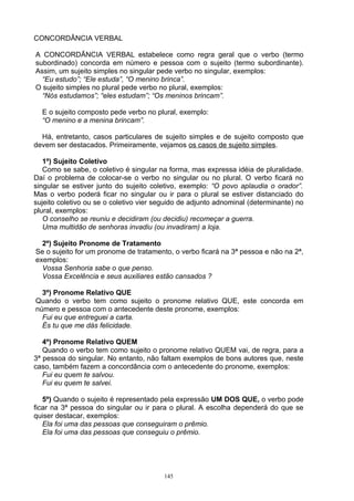 CONCORDÂNCIA VERBAL

A CONCORDÃNCIA VERBAL estabelece como regra geral que o verbo (termo
subordinado) concorda em número e pessoa com o sujeito (termo subordinante).
Assim, um sujeito simples no singular pede verbo no singular, exemplos:
  “Eu estudo”; “Ele estuda”, “O menino brinca”.
O sujeito simples no plural pede verbo no plural, exemplos:
  “Nós estudamos”; “eles estudam”; “Os meninos brincam”.

  E o sujeito composto pede verbo no plural, exemplo:
  “O menino e a menina brincam”.

  Há, entretanto, casos particulares de sujeito simples e de sujeito composto que
devem ser destacados. Primeiramente, vejamos os casos de sujeito simples.

   1º) Sujeito Coletivo
   Como se sabe, o coletivo é singular na forma, mas expressa idéia de pluralidade.
Daí o problema de colocar-se o verbo no singular ou no plural. O verbo ficará no
singular se estiver junto do sujeito coletivo, exemplo: “O povo aplaudia o orador”.
Mas o verbo poderá ficar no singular ou ir para o plural se estiver distanciado do
sujeito coletivo ou se o coletivo vier seguido de adjunto adnominal (determinante) no
plural, exemplos:
   O conselho se reuniu e decidiram (ou decidiu) recomeçar a guerra.
   Uma multidão de senhoras invadiu (ou invadiram) a loja.

  2º) Sujeito Pronome de Tratamento
Se o sujeito for um pronome de tratamento, o verbo ficará na 3ª pessoa e não na 2ª,
exemplos:
  Vossa Senhoria sabe o que penso.
  Vossa Excelência e seus auxiliares estão cansados ?

  3º) Pronome Relativo QUE
Quando o verbo tem como sujeito o pronome relativo QUE, este concorda em
número e pessoa com o antecedente deste pronome, exemplos:
  Fui eu que entreguei a carta.
  És tu que me dás felicidade.

   4º) Pronome Relativo QUEM
   Quando o verbo tem como sujeito o pronome relativo QUEM vai, de regra, para a
3ª pessoa do singular. No entanto, não faltam exemplos de bons autores que, neste
caso, também fazem a concordância com o antecedente do pronome, exemplos:
   Fui eu quem te salvou.
   Fui eu quem te salvei.

   5º) Quando o sujeito é representado pela expressão UM DOS QUE, o verbo pode
ficar na 3ª pessoa do singular ou ir para o plural. A escolha dependerá do que se
quiser destacar, exemplos:
   Ela foi uma das pessoas que conseguiram o prêmio.
   Ela foi uma das pessoas que conseguiu o prêmio.




                                         145
 