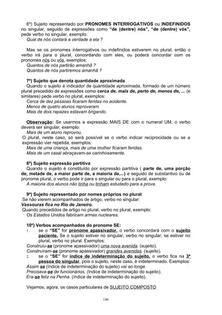 6º) Sujeito representado por PRONOMES INTERROGATIVOS ou INDEFINIDOS
no singular, seguido de expressões como “de (dentre) nós”, “de (dentre) vós”,
pede verbo no singular, exemplo:
  Qual de nós contará a verdade a ela ?

   Mas se os pronomes interrogativos ou indefinidos estiverem no plural, então o
verbo irá para o plural, concordando com eles, ou poderá concordar com os
pronomes nós ou vós, exemplos:
   Quantos de nós partirão amanhã ?
   Quantos de nós partiremos amanhã ?

   7º) Sujeito que denota quantidade aproximada
   Quando o sujeito é indicador de quantidade aproximada, formado de um número
plural precedido de expressões como cerca de, mais de, perto de, menos de, ... (e
similares) pede verbo no plural, exemplos:
   Cerca de dez pessoas ficaram feridas no acidente.
   Menos de quatro alunos reprovaram.
   Mais de dois rapazes estavam brigando.

  Observação: Se usarmos a expressão MAIS DE com o numeral UM, o verbo
deverá ser singular, exemplo:
  Mais de um aluno reprovou.
O plural, neste caso, só será possível se o verbo indicar reciprocidade ou se a
expressão vier repetida, exemplos:
  Mais de uma criança, mais de uma mulher ficaram feridas.
  Mais de um casal abraçavam-se carinhosamente.

   8º) Sujeito expressão partitiva
   Quando o sujeito é constituído por expressão partitiva ( parte de, uma porção
de, metade de, a maior parte de, a maioria de,...) e seguido de substantivo ou de
pronome plural, o verbo pode ir para o singular ou para o plural, exemplo:
   A maioria dos alunos não tinha ou tinham estudado para a prova.

  9º) Sujeito representado por nomes próprios no plural
Se não vierem acompanhados de artigo, verbo no singular:
Vassouras fica no Rio de Janeiro.
Quando precedidos de artigo no plural, verbo no plural, exemplo:
  Os Estados Unidos fabricam armas nucleares.

  10º) Verbos acompanhados do pronome SE:
  1.    se o “SE” for pronome apassivador, o verbo concordará com o sujeito
        paciente. Se o sujeito estiver no singular, verbo no singular; se estiver no
        plural, verbo no plural. Exemplos:
  Construiu-se (pronome apassivador) uma nova avenida. (sujeito).
  Construíram-se (pronome apassivador) grandes avenidas. (sujeito).
  2.    se o “SE” for índice de indeterminação do sujeito, o verbo fica na 3ª
        pessoa do singular, pois o sujeito, neste caso, é indeterminado. Exemplos:
  Assim se (índice de indeterminação do sujeito) vai ao longe.
  Precisava-se de funcionários. (índice de indeterminação do sujeito).
  Era-se feliz na Penha. (índice de indeterminação do sujeito).

  Vejamos, agora, os casos particulares de SUJEITO COMPOSTO

                                        146
 