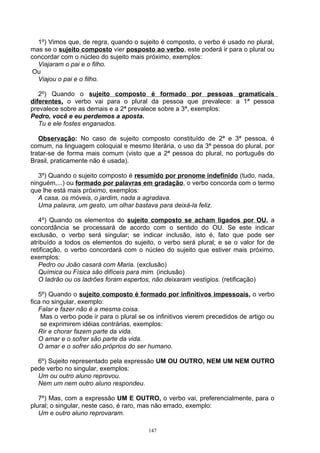 1º) Vimos que, de regra, quando o sujeito é composto, o verbo é usado no plural,
mas se o sujeito composto vier posposto ao verbo, este poderá ir para o plural ou
concordar com o núcleo do sujeito mais próximo, exemplos:
  Viajaram o pai e o filho.
 Ou
  Viajou o pai e o filho.

   2º) Quando o sujeito composto é formado por pessoas gramaticais
diferentes, o verbo vai para o plural da pessoa que prevalece: a 1ª pessoa
prevalece sobre as demais e a 2ª prevalece sobre a 3ª, exemplos:
Pedro, você e eu perdemos a aposta.
   Tu e ele fostes enganados.

   Observação: No caso de sujeito composto constituído de 2ª e 3ª pessoa, é
comum, na linguagem coloquial e mesmo literária, o uso da 3ª pessoa do plural, por
tratar-se de forma mais comum (visto que a 2ª pessoa do plural, no português do
Brasil, praticamente não é usada).

   3º) Quando o sujeito composto é resumido por pronome indefinido (tudo, nada,
ninguém,...) ou formado por palavras em gradação, o verbo concorda com o termo
que lhe está mais próximo, exemplos:
   A casa, os móveis, o jardim, nada a agradava.
   Uma palavra, um gesto, um olhar bastava para deixá-la feliz.

   4º) Quando os elementos do sujeito composto se acham ligados por OU, a
concordância se processará de acordo com o sentido do OU. Se este indicar
exclusão, o verbo será singular; se indicar inclusão, isto é, fato que pode ser
atribuído a todos os elementos do sujeito, o verbo será plural; e se o valor for de
retificação, o verbo concordará com o núcleo do sujeito que estiver mais próximo,
exemplos:
   Pedro ou João casará com Maria. (exclusão)
   Química ou Física são difíceis para mim. (inclusão)
   O ladrão ou os ladrões foram espertos, não deixaram vestígios. (retificação)

   5º) Quando o sujeito composto é formado por infinitivos impessoais, o verbo
fica no singular, exemplo:
   Falar e fazer não é a mesma coisa.
    Mas o verbo pode ir para o plural se os infinitivos vierem precedidos de artigo ou
    se exprimirem idéias contrárias, exemplos:
   Rir e chorar fazem parte da vida.
   O amar e o sofrer são parte da vida.
   O amar e o sofrer são próprios do ser humano.

  6º) Sujeito representado pela expressão UM OU OUTRO, NEM UM NEM OUTRO
pede verbo no singular, exemplos:
  Um ou outro aluno reprovou.
  Nem um nem outro aluno respondeu.

   7º) Mas, com a expressão UM E OUTRO, o verbo vai, preferencialmente, para o
plural; o singular, neste caso, é raro, mas não errado, exemplo:
   Um e outro aluno reprovaram.

                                         147
 