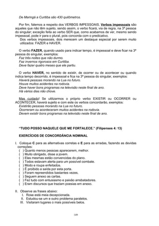 De Maringá a Curitiba são 430 quilômetros.

  Por fim, falemos a respeito dos VERBOS IMPESSOAIS. Verbos impessoais são
aqueles que não têm sujeito, sendo assim, o verbo ficará, via de regra, na 3ª pessoa
do singular; exceção feita ao verbo SER que, como acabamos de ver, mesmo sendo
impessoal, pode ir para o plural, pois concorda com o predicativo.
   Dos verbos impessoais, dois merecem um destaque especial por serem muito
   utilizados: FAZER e HAVER.

  O verbo FAZER, quando usado para indicar tempo, é impessoal e deve ficar na 3ª
pessoa do singular, exemplos:
  Faz três noites que não durmo.
  Faz invernos rigorosos em Curitiba.
  Deve fazer quatro meses que ele partiu.

   O verbo HAVER, no sentido de existir, de ocorrer ou de acontecer ou quando
indica tempo decorrido, é impessoal e fica na 3ª pessoa do singular, exemplos:
   Haverá pessoas morando na Lua no futuro.
   Houve muitos acidentes na rodovia.
   Deve haver bons programas na televisão neste final de ano.
   Há vários dias não chove.

  Mas cuidado! Se utilizarmos o próprio verbo EXISTIR ou OCORRER ou
ACONTECER, haverá sujeito e com este os verbos concordarão, exemplos:
  Existirão pessoas morando na Lua no futuro.
  Ocorreram ou aconteceram muitos acidentes na rodovia.
  Devem existir bons programas na televisão neste final de ano.



  “TUDO POSSO NAQUELE QUE ME FORTALECE.” (Filipenses 4: 13)

  EXERCÍCIOS DE CONCORDÂNCIA NOMINAL

I. Coloque C para as alternativas corretas e E para as erradas, fazendo as devidas
  correções:
   ( ) Quanto menos pessoas aparecerem, melhor.
   ( ) Muito obrigado, disse a jovem.
   ( ) Elas mesmas estão convencidas do plano.
   ( ) Todos estavam alerta para um possível combate.
   ( ) Modo e roupa enfeitados.
   ( ) É proibido a saída por esta porta.
   ( ) Foram repreendidos bastantes vezes.
   ( ) Seguem anexo as cartas.
   ( ) Fez tudo com entusiasmo e paixão arrebatadores.
   ( ) Eram discursos que traziam poesias em anexo.

II. Observe as frases abaixo:
      I. Rose está meia decepcionada.
     II. Estudou-se um e outro problema paralelos.
    III. Visitaram lugares o mais possíveis belos.


                                        149
 