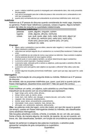 •   quem = relativo indefinido quando é empregado sem antecedente claro, não vindo precedido
              de preposição
          •   cujo (a/s) é empregado para dar a idéia de posse e não concorda com o antecedente e sim
              com seu conseqüente
          •   quanto (a/s) normalmente tem por antecedente os pronomes indefinidos tudo, tanto (a/s)
Indefinido
     Referem-se à 3ª pessoa do discurso quando considerada de modo vago, impreciso
     ou genérico. Podem fazer referência a pessoas, coisas e lugares. Alguns também
     podem dar idéia de conjunto ou quantidade indeterminada.
             Pronomes indefinidos
             pessoas      quem, alguém, ninguém, outrem
             lugares      onde, algures, alhures, nenhures
             coisas       que, qual, quais, algo, tudo, nada, todo (a/s), algum (a/
                          s), vários (a), nenhum (a/s), certo (a/s), outro (a/s),
                          muito (a/s), pouco (a/s), quanto (a/s), um (a/s),
                          qualquer (s), cada
     Emprego
          •   algum, após o substantivo a que se refere, assume valor negativo (= nenhum) (Computador
              algum resolverá o problema)
          •   cada deve ser sempre seguido de um substantivo ou numeral (Elas receberam 3 balas cada
              uma)
          •   certo é indefinido se vier antes do nome a que estiver se referindo. Caso contrário é adjetivo
              (Certas pessoas deveriam ter seus lugares certos)
          •   bastante pode vir como adjetivo também, se estiver determinando algum substantivo
          •   o pronome outrem equivale a "qualquer pessoa"
          •   o pronome nada, colocado junto a verbos ou adjetivos, pode equivaler a advérbio (Ele não
              está nada contente hoje)
          •   o pronome outro (a/s) ganha valor adjetivo se equivaler a diferente" (Ela voltou outra das
              férias)
          •   existem algumas locuções pronominais indefinidas - quem quer que seja, seja quem for, cada
              um etc.
Interrogativo
     Usados na formulação de uma pergunta direta ou indireta. Referem-se à 3ª pessoa
     do discurso.
     Na verdade, são os pronomes indefinidos que, quem, qual (a/s) e quanto (a/s) em
     frases interrogativas. (Quantos livros você tem? / Não sei quem lhe contou)
     Advérbios
     Pode modificar um verbo, um adjetivo, outro advérbio ou uma frase inteira.
     Classificam-se de acordo com as circunstâncias que expressam:
          •   lugar: longe, junto, acima, atrás, alhures...
          •   tempo: breve, cedo, já, dentro, ainda...
          •   modo: bem, mal, melhor, pior, devagar, a maioria dos adv. com sufixo -mente
          •   negação: não, tampouco, absolutamente...
          •   dúvida: quiçá, talvez, provavelmente, possivelmente...
          •   intensidade: muito, pouco, bastante, mais, demais, tão...
          •   afirmação: sim, certamente, realmente, efetivamente...
       Obs.: as palavras onde (de lugar), como (de modo), por que (de causa) e quando
       (de tempo), usadas em frases interrogativas diretas ou indiretas, são classificadas
       como advérbios interrogativos.
       São locuções adverbiais: à direita, à frente, à vontade, de cor, em vão, por acaso,
       frente a frente, de maneira alguma, de manhã, de repente, de vez em quando, em
       breve, etc. São classificadas, também, em função da circunstância que expressam.
Grau
    Apesar de pertencer à categoria das palavras invariáveis, o advérbio pode
    apresentar variações de grau comparativo ou superlativo.
    Comparativo:                           Superlativo:
                                                        15
 