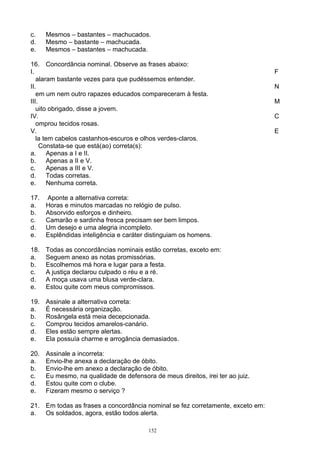 c.    Mesmos – bastantes – machucados.
d.    Mesmo – bastante – machucada.
e.    Mesmos – bastantes – machucada.

16. Concordância nominal. Observe as frases abaixo:
I.                                                                              F
   alaram bastante vezes para que pudéssemos entender.
II.                                                                             N
   em um nem outro rapazes educados compareceram à festa.
III.                                                                            M
   uito obrigado, disse a jovem.
IV.                                                                             C
   omprou tecidos rosas.
V.                                                                              E
   la tem cabelos castanhos-escuros e olhos verdes-claros.
     Constata-se que está(ao) correta(s):
a.      Apenas a I e II.
b.      Apenas a II e V.
c.      Apenas a III e V.
d.      Todas corretas.
e.      Nenhuma correta.

17.   Aponte a alternativa correta:
a.    Horas e minutos marcadas no relógio de pulso.
b.    Absorvido esforços e dinheiro.
c.    Camarão e sardinha fresca precisam ser bem limpos.
d.    Um desejo e uma alegria incompleto.
e.    Esplêndidas inteligência e caráter distinguiam os homens.

18.   Todas as concordâncias nominais estão corretas, exceto em:
a.    Seguem anexo as notas promissórias.
b.    Escolhemos má hora e lugar para a festa.
c.    A justiça declarou culpado o réu e a ré.
d.    A moça usava uma blusa verde-clara.
e.    Estou quite com meus compromissos.

19.   Assinale a alternativa correta:
a.    É necessária organização.
b.    Rosângela está meia decepcionada.
c.    Comprou tecidos amarelos-canário.
d.    Eles estão sempre alertas.
e.    Ela possuía charme e arrogância demasiados.

20.   Assinale a incorreta:
a.    Envio-lhe anexa a declaração de óbito.
b.    Envio-lhe em anexo a declaração de óbito.
c.    Eu mesmo, na qualidade de defensora de meus direitos, irei ter ao juiz.
d.    Estou quite com o clube.
e.    Fizeram mesmo o serviço ?

21. Em todas as frases a concordância nominal se fez corretamente, exceto em:
a.  Os soldados, agora, estão todos alerta.

                                         152
 