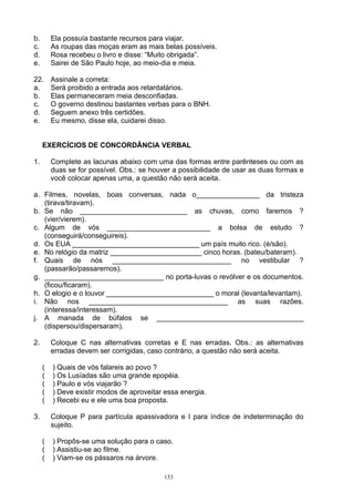 b.       Ela possuía bastante recursos para viajar.
c.       As roupas das moças eram as mais belas possíveis.
d.       Rosa recebeu o livro e disse: “Muito obrigada”.
e.       Sairei de São Paulo hoje, ao meio-dia e meia.

22.      Assinale a correta:
a.       Será proibido a entrada aos retardatários.
b.       Elas permaneceram meia desconfiadas.
c.       O governo destinou bastantes verbas para o BNH.
d.       Seguem anexo três certidões.
e.       Eu mesmo, disse ela, cuidarei disso.


     EXERCÍCIOS DE CONCORDÂNCIA VERBAL

1.       Complete as lacunas abaixo com uma das formas entre parênteses ou com as
         duas se for possível. Obs.: se houver a possibilidade de usar as duas formas e
         você colocar apenas uma, a questão não será aceita.

a. Filmes, novelas, boas conversas, nada o________________ da tristeza
   (tirava/tiravam).
b. Se não ___________________________ as chuvas, como faremos ?
   (vier/vierem).
c. Algum de vós __________________________ a bolsa de estudo ?
   (conseguirá/conseguireis).
d. Os EUA ________________________________ um país muito rico. (é/são).
e. No relógio da matriz _______________________ cinco horas. (bateu/bateram).
f. Quais de nós ______________________________ no vestibular ?
   (passarão/passaremos).
g. ______________________________ no porta-luvas o revólver e os documentos.
   (ficou/ficaram).
h. O elogio e o louvor ___________________________ o moral (levanta/levantam).
i. Não nos ___________________________________ as suas razões.
   (interessa/interessam).
j. A manada de búfalos se _____________________________________
   (dispersou/dispersaram).

2.       Coloque C nas alternativas corretas e E nas erradas. Obs.: as alternativas
         erradas devem ser corrigidas, caso contrário, a questão não será aceita.

     (   ) Quais de vós falareis ao povo ?
     (   ) Os Lusíadas são uma grande epopéia.
     (   ) Paulo e vós viajarão ?
     (   ) Deve existir modos de aproveitar essa energia.
     (   ) Recebi eu e ele uma boa proposta.

3.       Coloque P para partícula apassivadora e I para índice de indeterminação do
         sujeito.

     (   ) Propôs-se uma solução para o caso.
     (   ) Assistiu-se ao filme.
     (   ) Viam-se os pássaros na árvore.

                                            153
 