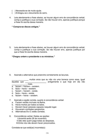 (    ) Necessita-se de muita ajuda.
     (    ) Entregou-se o documento do carro.

4.        Leia atentamente a frase abaixo, se houver algum erro de concordância verbal,
          corrija e justifique a sua correção. Se não houver erro, apenas justifique porque
          a frase foi escrita dessa maneira.

     “ Compra-se discos antigos.”




5.        Leia atentamente a frase abaixo, se houver algum erro de concordância verbal,
          corrija e justifique a sua correção. Se não houver erro, apenas justifique por
          que a frase foi escrita dessa maneira.

     “Chegou ontem o presidente e os ministros.”




6.        Assinale a alternativa que preenche corretamente as lacunas.

     _______________ muitos anos que eu não via uma boneca como essa, igual
     àquelas que ___________________ antigamente e que hoje em dia não
     ______________ mais.
     a. faziam – haviam – existem.
     b. fazia – havia – existem.
     c. faziam – haviam – existe.
     d. fazia – havia – existe.
     e. faziam – havia – existem.

7.        Assinale a opção correta, quanto à concordância verbal:
     a.    Faziam verões incríveis na Bahia.
     b.    Havia mortos por todos os lados.
     c.    Deviam haver pessoas capazes naquele lugar.
     d.    Houveram combates sangrentos.
     e.    Alternativas B e C estão corretas.

8.        Concordância verbal. Dadas as opções:
              I.Amanhã serão 26 de novembro.
             II.São eles quem paga todas as despesas.
            III.Entre nós não devem haver preconceitos.

     Constata-se que está(ao) incorreta(s):

                                              154
 