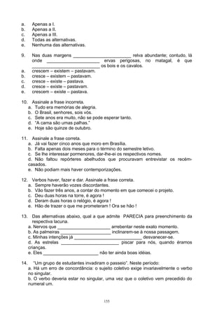 a.     Apenas a I.
b.     Apenas a II.
c.     Apenas a III.
d.     Todas as alternativas.
e.     Nenhuma das alternativas.

9.     Nas duas margens _______________________ relva abundante; contudo, lá
       onde _____________________ ervas perigosas, no matagal, é que
       ___________________________ os bois e os cavalos.
a.     crescem – existem – pastavam.
b.     cresce – existem – pastavam.
c.     cresce – existe – pastava.
d.     cresce – existe – pastavam.
e.     crescem – existe – pastava.

10. Assinale a frase incorreta.
   a. Tudo era memórias de alegria.
   b. O Brasil, senhores, sois vós.
   c. Sete anos era muito, não se pode esperar tanto.
   d. “A cama são umas palhas.”
   e. Hoje são quinze de outubro.

11. Assinale a frase correta.
   a. Já vai fazer cinco anos que moro em Brasília.
   b. Falta apenas dois meses para o término do semestre letivo.
   c. Se lhe interessar pormenores, dar-lhe-ei os respectivos nomes.
   d. Não faltou repórteres abelhudos que procuravam entrevistar os recém-
   casados.
   e. Não podiam mais haver contemporizações.

12. Verbos haver, fazer e dar. Assinale a frase correta.
   a. Sempre haverão vozes discordantes.
   b. Vão fazer três anos, a contar do momento em que comecei o projeto.
   c. Deu duas horas na torre, é agora !
   d. Deram duas horas o relógio, é agora !
   e. Hão de trazer o que me prometeram ! Ora se hão !

13. Das alternativas abaixo, qual a que admite PARECIA para preenchimento da
     respectiva lacuna.
   a. Nervos que _____________________ arrebentar neste exato momento.
   b. As palmeiras ____________________ inclinarem-se à nossa passagem.
   c. Minhas intenções já ___________________________ desvanecer-se.
   d. As estrelas _______________________ piscar para nós, quando éramos
   crianças.
   e. Eles ______________________ não ter ainda boas idéias.

14.      “Um grupo de estudantes invadiram o passeio”. Neste período:
      a. Há um erro de concordância: o sujeito coletivo exige invariavelmente o verbo
      no singular.
      b. O verbo deveria estar no singular, uma vez que o coletivo vem precedido do
      numeral um.


                                          155
 