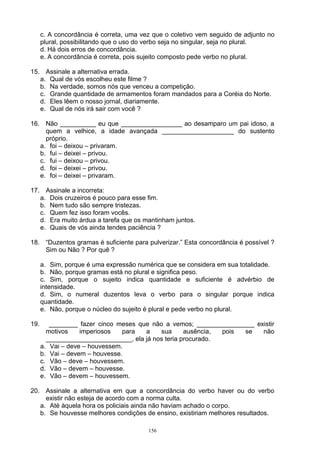c. A concordância é correta, uma vez que o coletivo vem seguido de adjunto no
      plural, possibilitando que o uso do verbo seja no singular, seja no plural.
      d. Há dois erros de concordância.
      e. A concordância é correta, pois sujeito composto pede verbo no plural.

15. Assinale a alternativa errada.
   a. Qual de vós escolheu este filme ?
   b. Na verdade, somos nós que venceu a competição.
   c. Grande quantidade de armamentos foram mandados para a Coréia do Norte.
   d. Eles lêem o nosso jornal, diariamente.
   e. Qual de nós irá sair com você ?

16. Não __________ eu que _________________ ao desamparo um pai idoso, a
     quem a velhice, a idade avançada ____________________ do sustento
     próprio.
   a. foi – deixou – privaram.
   b. fui – deixei – privou.
   c. fui – deixou – privou.
   d. foi – deixei – privou.
   e. foi – deixei – privaram.

17. Assinale a incorreta:
   a. Dois cruzeiros é pouco para esse fim.
   b. Nem tudo são sempre tristezas.
   c. Quem fez isso foram vocês.
   d. Era muito árdua a tarefa que os mantinham juntos.
   e. Quais de vós ainda tendes paciência ?

18. “Duzentos gramas é suficiente para pulverizar.” Esta concordância é possível ?
    Sim ou Não ? Por quê ?

      a. Sim, porque é uma expressão numérica que se considera em sua totalidade.
      b. Não, porque gramas está no plural e significa peso.
      c. Sim, porque o sujeito indica quantidade e suficiente é advérbio de
      intensidade.
      d. Sim, o numeral duzentos leva o verbo para o singular porque indica
      quantidade.
      e. Não, porque o núcleo do sujeito é plural e pede verbo no plural.

19.      ________ fazer cinco meses que não a vemos; ________________ existir
        motivos    imperiosos   para  a    sua      ausência, pois se   não
        ________________________, ela já nos teria procurado.
      a. Vai – deve – houvessem.
      b. Vai – devem – houvesse.
      c. Vão – deve – houvessem.
      d. Vão – devem – houvesse.
      e. Vão – devem – houvessem.

20. Assinale a alternativa em que a concordância do verbo haver ou do verbo
     existir não esteja de acordo com a norma culta.
   a. Até àquela hora os policiais ainda não haviam achado o corpo.
   b. Se houvesse melhores condições de ensino, existiriam melhores resultados.

                                         156
 