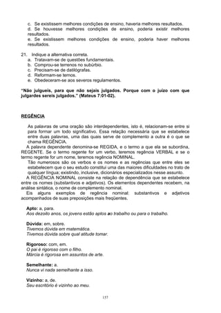 c. Se existissem melhores condições de ensino, haveria melhores resultados.
   d. Se houvesse melhores condições de ensino, poderia existir melhores
   resultados.
   e. Se existissem melhores condições de ensino, poderia haver melhores
   resultados.

21. Indique a alternativa correta.
   a. Tratavam-se de questões fundamentais.
   b. Comprou-se terrenos no subúrbio.
   c. Precisam-se de datilógrafas.
   d. Reformam-se ternos.
   e. Obedeceram-se aos severos regulamentos.

“Não julgueis, para que não sejais julgados. Porque com o juízo com que
julgardes sereis julgados.” (Mateus 7:01-02).



REGÊNCIA

   As palavras de uma oração são interdependentes, isto é, relacionam-se entre si
   para formar um todo significativo. Essa relação necessária que se estabelece
   entre duas palavras, uma das quais serve de complemento a outra é o que se
   chama REGÊNCIA.
   A palavra dependente denomina-se REGIDA, e o termo a que ela se subordina,
REGENTE. Se o termo regente for um verbo, teremos regência VERBAL e se o
termo regente for um nome, teremos regência NOMINAL.
   Tão numerosos são os verbos e os nomes e as regências que entre eles se
   estabelecem que o seu estudo constitui uma das maiores dificuldades no trato de
   qualquer língua; existindo, inclusive, dicionários especializados nesse assunto.
   A REGÊNCIA NOMINAL consiste na relação de dependência que se estabelece
entre os nomes (substantivos e adjetivos). Os elementos dependentes recebem, na
análise sintática, o nome de complemento nominal.
   Eis alguns exemplos de regência nominal: substantivos e adjetivos
acompanhados de suas preposições mais freqüentes.

  Apto: a, para.
  Aos dezoito anos, os jovens estão aptos ao trabalho ou para o trabalho.

  Dúvida: em, sobre.
  Tivemos dúvida em matemática.
  Tivemos dúvida sobre qual atitude tomar.

  Rigoroso: com, em.
  O pai é rigoroso com o filho.
  Márcia é rigorosa em assuntos de arte.

  Semelhante: a.
  Nunca vi nada semelhante a isso.

  Vizinho: a, de.
  Seu escritório é vizinho ao meu.

                                        157
 