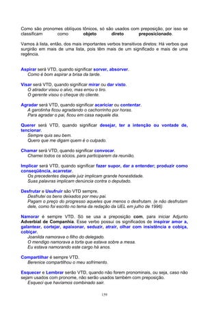 Como são pronomes oblíquos tônicos, só são usados com preposição, por isso se
classificam    como        objeto        direto      preposicionado.

Vamos à lista, então, dos mais importantes verbos transitivos diretos: Há verbos que
surgirão em mais de uma lista, pois têm mais de um significado e mais de uma
regência.


Aspirar será VTD, quando significar sorver, absorver.
  Como é bom aspirar a brisa da tarde.

Visar será VTD, quando significar mirar ou dar visto.
   O atirador visou o alvo, mas errou o tiro.
   O gerente visou o cheque do cliente.

Agradar será VTD, quando significar acariciar ou contentar.
  A garotinha ficou agradando o cachorrinho por horas.
  Para agradar o pai, ficou em casa naquele dia.

Querer será VTD, quando significar desejar, ter a intenção ou vontade de,
tencionar.
   Sempre quis seu bem.
   Quero que me digam quem é o culpado.

Chamar será VTD, quando significar convocar.
  Chamei todos os sócios, para participarem da reunião.

Implicar será VTD, quando significar fazer supor, dar a entender; produzir como
conseqüência, acarretar.
   Os precedentes daquele juiz implicam grande honestidade.
   Suas palavras implicam denúncia contra o deputado.

Desfrutar e Usufruir são VTD sempre.
  Desfrutei os bens deixados por meu pai.
  Pagam o preço do progresso aqueles que menos o desfrutam. (e não desfrutam
  dele, como foi escrito no tema da redação da UEL em julho de 1996)

Namorar é sempre VTD. Só se usa a preposição com, para iniciar Adjunto
Adverbial de Companhia. Esse verbo possui os significados de inspirar amor a,
galantear, cortejar, apaixonar, seduzir, atrair, olhar com insistência e cobiça,
cobiçar.
   Joanilda namorava o filho do delegado.
   O mendigo namorava a torta que estava sobre a mesa.
   Eu estava namorando este cargo há anos.

Compartilhar é sempre VTD.
  Berenice compartilhou o meu sofrimento.

Esquecer e Lembrar serão VTD, quando não forem pronominais, ou seja, caso não
sejam usados com pronome, não serão usados também com preposição.
   Esqueci que havíamos combinado sair.

                                        159
 