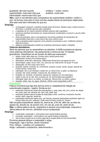 igualdade: tão+adv+quanto              sintético: + sufixo -íssimo
   superioridade: mais+adv+(do) que       analítico: muito+adv.
   inferioridade: menos+adv+(do) que
    Obs.: bem e mal admitem grau comparativo de superioridade sintético: melhor e
    pior. As formas mais bem e mais mal são usadas diante de particípios adjetivados.
    (Ele está mais bem informado do que eu)
Emprego
        •   na linguagem coloquial, o advérbio recebe sufixo diminutivo. Nesses casos, embora ocorra o
            diminutivo, o advérbio assume valor superlativo
        •   a repetição de um mesmo advérbio também assume valor superlativo
        •   quando os advérbio terminados em -mente estiverem coordenados, é comum o uso do sufixo
            só no último
        •   antes de particípios, bem e mal aparecem nas formas analíticas do comparativo de
            superioridade (mais bem e mais mal) e não como melhor e pior
        •   muito e bastante podem aparecer como advérbio (invariável) ou pron. indefinido (variável -
            determina subst.)
        •   adjetivos adverbializados mantêm-se invariáveis (terminaram rápido o trabalho)
     Palavras denotativas
     Série de palavras que se assemelham ao advérbio. A NGB considera-as apenas
     como palavras denotativas, não pertencendo a nenhuma das 10 classes
     gramaticais. Classificam-se em função da idéia que expressam:
        •   adição: ainda, além disso etc. (Comeu tudo e ainda queria mais)
        •   afastamento: embora (Foi embora daqui)
        •   afetividade: ainda bem, felizmente, infelizmente (Ainda bem que passei de ano)
        •   aproximação: quase, lá por, bem, uns, cerca de, por volta de etc. (É quase 1h a pé)
        •   designação: eis (Eis nosso carro novo)
        •   exclusão: apesar, somente, só, unicamente, inclusive, exceto, senão, sequer, apenas etc.
            (Todos saíram, menos ela)
        •   explicação: isto é, por exemplo, a saber etc. (Li vários livros, a saber, os clássicos)
        •   inclusão: até, ainda, também, inclusive etc. (Eu também vou)
        •   limitação: só, somente, unicamente, apenas etc. (Apenas um me respondeu)
        •   realce: é que, cá, lá, não, mas, é porque etc. (E você lá sabe essa questão?)
        •   retificação: aliás, isto é, ou melhor, ou antes etc. (Somos três, ou melhor, quatro)
        •   situação: então, mas, se, agora, afinal etc. (Afinal, quem perguntaria a ele?)
     Preposições
     Palavra invariável que liga dois termos entre si, estabelecendo relação de
     subordinação (regente - regido). Divide-se em:
        •   essenciais (maioria das vezes são preposições): a, ante, após, até, com, contra, de, desde,
            em, entre, para, per, perante, por, sem, sob, sobre, trás
        •   acidentais (podem exercer função de preposição): afora, conforme, consoante, durante,
            exceto, salvo, segundo, senão etc.
        •   preposições essenciais regem pron. obl. tônicos; enquanto preposições acidentais regem as
            formas retas dos pron. pessoais. (Falei sobre ti/Todos, exceto eu, vieram)
    São locuções prepositivas: abaixo de, acerca de, a fim de, além de, ao lado de,
    apesar de, através de, de acordo com, em vez de, junto de, perto de etc.
    Obs.: a última palavra da loc. prepositiva é sempre uma preposição, enquanto a
    última palavra de uma loc. adverbial nunca é preposição
Emprego
        •   combinação: preposição + outra palavra sem perda fonética (ao/aos)
        •   contração: preposição + outra palavra com perda fonética (na/àquela)
        •   não se deve contrair de se o termo seguinte for sujeito (Está na hora de ele falar)
     Pronome pessoal oblíquo x preposição x artigo
     Preposição - liga 2 termos, sendo invariável
     Pron. oblíquo - substitui um substantivo
     Artigo - antecede o substantivo, determinando-o


                                                      16
 