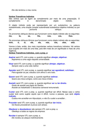 Ela não lembrou o meu nome.


Verbos Transitivos Indiretos
São verbos que se ligam ao complemento por meio de uma preposição. O
complemento          é       denominado    objeto     indireto.

O objeto indireto pode ser representado por um substantivo, ou palavra
substantivada, uma oração (oração subordinada substantiva objetiva indireta) ou por
um                     pronome                      oblíquo.

Os pronomes oblíquos átonos que funcionam como objeto indireto são os seguintes:
me,       te,       se,        lhe,       nos,        vos,         lhes.

Os pronomes oblíquos tônicos que funcionam como objeto indireto são os seguintes:
mim,     ti,    si,     ele,    ela,     nós,    vós,       eles,      elas.

Vamos à lista, então, dos mais importantes verbos transitivos indiretos: Há verbos
que surgirão em mais de uma lista, pois têm mais de um significado e mais de uma
regência.
Verbos Transitivos Indiretos, com a prep. a:

Aspirar será VTI, com a prep. a, quando significar almejar, objetivar.
  Aspiramos a uma vaga naquela universidade.

Visar será VTI, com a prep. a, quando significar almejar, objetivar.
   Sempre visei a uma vida melhor.

Agradar será VTI, com a prep. a, quando significar ser agradável; satisfazer.
  Para agradar ao pai, estudou com afinco o ano todo.

Querer será VTI, com a prep. a, quando significar estimar.
  Quero aos meus amigos, como aos meus irmãos.

Assistir será VTI, com a prep. a, quando significar ver ou ter direito.
  Gosto de assistir aos jogos do Santos.
  Assiste ao trabalhador o descanso semanal remunerado.

Custar será VTI, com a prep. a, quando significar ser difícil. Nesse caso o verbo
custar terá como sujeito aquilo que é difícil, nunca a pessoa, que será objeto
indireto.
   Custou-me acreditar em Hipocárpio, e não Eu custei a acreditar...

Proceder será VTI, com a prep. a, quando significar dar início.
   Os fiscais procederam à prova com atraso.

Obedecer e desobedecer são sempre VTI, com a prep. a.
  Obedeço a todas as regras da empresa.

Revidar é sempre VTI, com a prep. a.
  Ele revidou ao ataque instintivamente.



                                          160
 