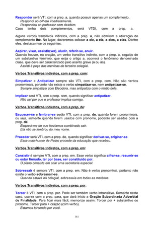 Responder será VTI, com a prep. a, quando possuir apenas um complemento.
  Respondi ao bilhete imediatamente.
  Respondeu ao professor com desdém.
Caso tenha dois complementos, será VTDI, com a prep. a.

Alguns verbos transitivos indiretos, com a prep. a, não admitem a utilização do
complemento lhe. No lugar, deveremos colocar a ele, a ela, a eles, a elas. Dentre
eles, destacam-se os seguintes:

Aspirar, visar, assistir(ver), aludir, referir-se, anuir.
Quando houver, na oração, um verbo transitivo indireto, com a prep. a, seguido de
um substantivo feminino, que exija o artigo a, ocorrerá o fenômeno denominado
crase, que deve ser caracterizado pelo acento grave (à ou às).
   Assisti à peça das meninas do terceiro colegial.

Verbos Transitivos Indiretos, com a prep. com:

Simpatizar e Antipatizar sempre são VTI, com a prep. com. Não são verbos
pronominais, portanto não existe o verbo simpatizar-se, nem antipatizar-se.
   Sempre simpatizei com Eleodora, mas antipatizo com o irmão dela.

Implicar será VTI, com a prep. com, quando significar antipatizar.
   Não sei por que o professor implica comigo.

Verbos Transitivos Indiretos, com a prep. de:

Esquecer-se e lembrar-se serão VTI, com a prep. de, quando forem pronominais,
ou seja, somente quando forem usados com pronome, poderão ser usados com a
prep. de.
   Esqueci-me de que havíamos combinado sair.
   Ela não se lembrou do meu nome.

Proceder será VTI, com a prep. de, quando significar derivar-se, originar-se.
   Esse mau-humor de Pedro procede da educação que recebeu.

Verbos Transitivos Indiretos, com a prep. em:

Consistir é sempre VTI, com a prep. em. Esse verbo significa cifrar-se, resumir-se
ou estar firmado, ter por base, ser constituído por.
   O plano consiste em criar uma secretaria especial.

Sobressair é sempre VTI, com a prep. em. Não é verbo pronominal, portanto não
existe o verbo sobressair-se.
   Quando estava no colegial, sobressaía em todas as matérias.

Verbos Transitivos Indiretos, com a prep. por:

Torcer é VTI, com a prep. por. Pode ser também verbo intransitivo. Somente neste
caso, usa-se com a prep. para, que dará início a Oração Subordinada Adverbial
de Finalidade. Para ficar mais fácil, memorize assim: Torcer por + substantivo ou
pronome. Torcer para + oração (com verbo).
   Estamos torcendo por você.

                                        161
 