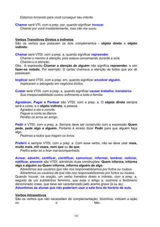 Estamos torcendo para você conseguir seu intento.

Chamar será VTI, com a prep. por, quando significar invocar.
  Chamei por você insistentemente, mas não me ouviu.


Verbos Transitivos Diretos e Indiretos
São os verbos que possuem os dois complementos - objeto direto e objeto
indireto.

Chamar será VTDI, com a prep. a, quando significar repreender.
   Chamei o menino à atenção, pois estava conversando durante a aula.
   Chamei-o à atenção.
Obs.: A expressão Chamar a atenção de alguém não significa repreender, e sim
fazer-se notado. Por exemplo: O cartaz chamava a atenção de todos que por ali
passavam.

Implicar será VTDI, com a prep. em, quando significar envolver alguém.
   Implicaram o advogado em negócios ilícitos.

Custar será VTDI, com a prep. a, quando significar causar trabalho, transtorno.
  Sua irresponsabilidade custou sofrimento a toda a família.

Agradecer, Pagar e Perdoar são VTDI, com a prep. a. O objeto direto sempre
será a coisa, e o objeto indireto, a pessoa.
   Agradeci a ela o convite.
   Paguei a conta ao Banco.
   Perdôo os erros ao amigo.

Pedir é VTDI, com a prep. a. Sempre deve ser construído com a expressão Quem
pede, pede algo a alguém. Portanto é errado dizer Pedir para que alguém faça
algo.
   Pedimos a todos que tragam os livros.

Preferir é sempre VTDI, com a prep. a. Com esse verbo, não se deve usar mais,
muito mais, mil vezes, nem que ou do que.
   Prefiro estar só a ficar mal-acompanhado.

Avisar, advertir, certificar, cientificar, comunicar, informar, lembrar, noticiar,
notificar, prevenir são VTDI, admitindo duas construções: Quem informa, informa
algo a alguém ou Quem informa, informa alguém de algo.
   Advertimos aos usuários que não nos responsabilizamos por furtos ou roubos.
   Advertimos os usuários de que não nos responsabilizamos por furtos ou roubos.
Quando houver, na oração, um verbo transitivo direto e indireto, com a prep. a,
seguido de um substantivo feminino, que exija o artigo a, ocorrerá o fenômeno
denominado crase, que deve ser caracterizado pelo acento grave (à ou às).
Advertimos às alunas que não poderiam usar a sala fora do horário de aula.

Verbos Intransitivos
São os verbos que não necessitam de complementação. Sozinhos, indicam a ação
ou                       o                      fato.



                                       162
 