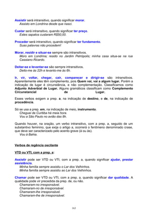 Assistir será intransitivo, quando significar morar.
  Assisto em Londrina desde que nasci.

Custar será intransitivo, quando significar ter preço.
  Estes sapatos custaram R$50,00.

Proceder será intransitivo, quando significar ter fundamento.
   Suas palavras não procedem!

Morar, residir e situar-se sempre são intransitivos.
  Moro em Londrina; resido no Jardim Petrópolis; minha casa situa-se na rua
  Cassiano Ricardo.

Deitar-se e levantar-se são sempre intransitivos.
   Deito-me às 22h e levanto-me às 6h.

Ir, vir, voltar, chegar, cair, comparecer e dirigir-se são intransitivos.
Aparentemente eles têm complemento, pois Quem vai, vai a algum lugar. Porém a
indicação de lugar é circunstância, e não complementação. Classificamos como
Adjunto Adverbial de Lugar. Alguns gramáticos classificam como Complemento
Circunstancial                   de                  Lugar.

Esses verbos exigem a prep. a, na indicação de destino, e de, na indicação de
procedência.

Só se usa a prep. em, na indicação de meio, instrumento.
   Cheguei de Curitiba há meia hora.
   Vou a São Paulo no avião das 8h.

Quando houver, na oração, um verbo intransitivo, com a prep. a, seguido de um
substantivo feminino, que exija o artigo a, ocorrerá o fenômeno denominado crase,
que deve ser caracterizado pelo acento grave (à ou às).
   Vou à Bahia.


Verbos de regência oscilante

VTD ou VTI, com a prep. a:

Assistir pode ser VTD ou VTI, com a prep. a, quando significar ajudar, prestar
assistência.
   Minha família sempre assistiu o Lar dos Velhinhos.
   Minha família sempre assistiu ao Lar dos Velhinhos.

Chamar pode ser VTD ou VTI, com a prep. a, quando significar dar qualidade. A
qualidade pode vir precedida da prep. de, ou não.
   Chamaram-no irresponsável.
   Chamaram-no de irresponsável.
   Chamaram-lhe irresponsável.
   Chamaram-lhe de irresponsável.



                                          163
 