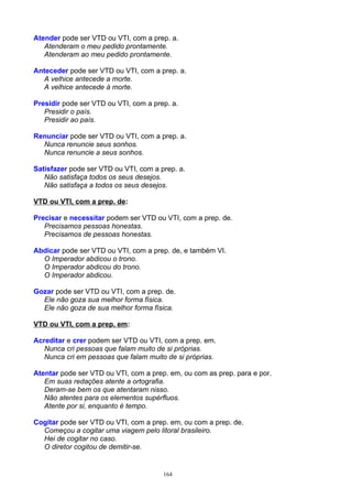 Atender pode ser VTD ou VTI, com a prep. a.
   Atenderam o meu pedido prontamente.
   Atenderam ao meu pedido prontamente.

Anteceder pode ser VTD ou VTI, com a prep. a.
   A velhice antecede a morte.
   A velhice antecede à morte.

Presidir pode ser VTD ou VTI, com a prep. a.
   Presidir o país.
   Presidir ao país.

Renunciar pode ser VTD ou VTI, com a prep. a.
  Nunca renuncie seus sonhos.
  Nunca renuncie a seus sonhos.

Satisfazer pode ser VTD ou VTI, com a prep. a.
   Não satisfaça todos os seus desejos.
   Não satisfaça a todos os seus desejos.

VTD ou VTI, com a prep. de:

Precisar e necessitar podem ser VTD ou VTI, com a prep. de.
   Precisamos pessoas honestas.
   Precisamos de pessoas honestas.

Abdicar pode ser VTD ou VTI, com a prep. de, e também VI.
  O Imperador abdicou o trono.
  O Imperador abdicou do trono.
  O Imperador abdicou.

Gozar pode ser VTD ou VTI, com a prep. de.
  Ele não goza sua melhor forma física.
  Ele não goza de sua melhor forma física.

VTD ou VTI, com a prep. em:

Acreditar e crer podem ser VTD ou VTI, com a prep. em.
   Nunca cri pessoas que falam muito de si próprias.
   Nunca cri em pessoas que falam muito de si próprias.

Atentar pode ser VTD ou VTI, com a prep. em, ou com as prep. para e por.
   Em suas redações atente a ortografia.
   Deram-se bem os que atentaram nisso.
   Não atentes para os elementos supérfluos.
   Atente por si, enquanto é tempo.

Cogitar pode ser VTD ou VTI, com a prep. em, ou com a prep. de.
  Começou a cogitar uma viagem pelo litoral brasileiro.
  Hei de cogitar no caso.
  O diretor cogitou de demitir-se.


                                       164
 