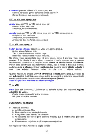 Consentir pode se VTD ou VTI, com a prep. em.
  Como o pai desse garoto consente tantos agravos?
  Consentimos em que saíssem mais cedo.

VTD ou VTI, com a prep. por:

Ansiar pode ser VTD ou VTI, com a prep. por.
  Ansiamos dias melhores.
  Ansiamos por dias melhores.

Almejar pode ser VTD ou VTI, com a prep. por, ou VTDI, com a prep. a.
   Almejamos dias melhores.
   Almejamos por dias melhores.
   Almejamos dias melhores ao nosso país.

VI ou VTI, com a prep. a:

Faltar, Bastar e Restar podem ser VI ou VTI, com a prep. a.
   Muitos alunos faltaram hoje.
   Três homens faltaram ao trabalho hoje.
   Resta aos vestibulandos estudar bastante.
Na última frase apresentada não há erro algum, como à primeira vista possa
parecer. A tendência é de o aluno concordar o verbo estudar com a palavra
vestibulando, construindo a oração assim: Resta os vestibulandos estudarem.
Porém essa construção está totalmente errada, pois o verbo é transitivo indireto,
portanto resta a alguém. Então vestibulandos funciona como objeto indireto e
não como sujeito. Nenhum verbo concorda com o objeto indireto.

Quando houver, na oração, um verbo transitivo indireto, com a prep. a, seguido de
um substantivo feminino, que exija o artigo a, ocorrerá o fenômeno denominado
crase, que deve ser caracterizado pelo acento grave (à ou às).
Assisti à peça das meninas do terceiro colegial.

VI ou VTD

Pisar pode ser VI ou VTD. Quando for VI, admitirá a prep. em, iniciando Adjunto
Adverbial de Lugar.
   Pisei a grama para poder entrar em casa.
   Não pise no tapete, menino!


EXERCÍCIOS: REGÊNCIA

01. Assinale a correta:
   a. A mãe perdoou a filha.
   b. Devo obedecer os sinais de trânsito.
   c. Cheguei na casa de meu pai cansado.
   d. O excelente jogo que o povo assistiu, mostrou que o futebol ainda pode ser
      emocionante.
   e. Pensamentos negativos implicam pessoas negativas.

02. Regência verbal. Assinale a opção correta:

                                        165
 