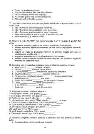 a.   Prefiro coca-cola que cerveja.
   b.   Sua casa situa-se na Rua Néo Alves Martins.
   c.   Esta é a música de que não esqueço.
   d.   A excursão que iremos ocorrerá em janeiro.
   e.   Alternativas A e C estão corretas.

03. Assinale a alternativa em que a regência verbal não esteja de acordo com a
norma culta:
   a. Não informaram aos interessados o ocorrido.
   b. Não informaram os interessados sobre o ocorrido.
   c. Não informaram aos interessados sobre o ocorrido.
   d. Vieram informá-los de que as tropas já estavam nas ruas.
   e. Informaram-lhe que haveria atraso.

04. Observe o verbo ASPIRAR nas frases “aspirou o ar” e “aspirou à glória”. Tal
verbo:
   a. apresenta a mesma regência e o mesmo sentido nas duas orações.
   b. embora apresente regências diferentes, ele tem sentido equivalente nas duas
       orações.
   c. poderia vir regido de preposição também na primeira oração sem que se
       modificasse o sentido dela.
   d. apresenta regência e sentidos diferentes nas duas orações.
   e. embora tenha o mesmo sentido nas duas orações, ele apresenta regência
       diferente em cada uma delas.

05. Complete com preposições, artigos ou deixe em branco conforme convier:
   a. Maria chegou ________ fazenda cansada.
   b. Esqueci _________ entradas para o teatro.
   c. O povo assistiu _______ um excelente espetáculo de futebol.
   d. Devemos obedecer __________ os sinais de trânsito.
   e. Pensamentos negativos implicam __________ pessoas pessimistas.
   f. João simpatizou ___________ sua prima.
   g. Prefiro um bom filme __________ um espetáculo circense.
   h. Carlos, ______________ quem Sônia namora ?
   i. O pai perdoou ___________ filho.
   j. Dirigiu-se ____________ casa de seus pais.

06. Complete, usando o pronome adequado:
I. Você pagou a dívida ? Sim, paguei- _____ .
II. Você pagou o homem ? Sim, paguei- ______ .
III. Você ama este rapaz ? Não, não ______ amo.
IV. Isto pertence a esta pessoa ? Não, isto não _________ pertence.
V. Você cumprimentou o professor ? Sim, cumprimentei-______ .
VI. Você obedece a este homem ? Sim, obedeço- ________ .
VII. Você quer a seus amigos ? Sim, Quero- _________ .
VIII. Você quer o livro ? Sim, quero- ________ .
IX. Você assistiu a este filme ? Sim, assisti _________ .
X. Você aspira a este cargo ? Sim, aspiro __________ .

07. Observe a regência verbal e assinale a alternativa que não contraria a norma
culta:
    a. Amanhã voltarei na loja para trocar o sapato.

                                        166
 