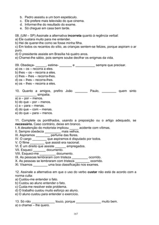 b.   Pedro assistiu a um bom espetáculo.
   c.   Ele prefere mais televisão do que cinema.
   d.   Informei-lhe do resultado do exame.
   e.   Só cheguei em casa bem tarde.

08. (UM – SP) Assinale a alternativa incorreta quanto à regência verbal:
a) Ele custara muito para me entender.
b) Hei de querer-lhe como se fosse minha filha.
c) Em todos os recantos do sítio, as crianças sentem-se felizes, porque aspiram o ar
puro.
d) O presidente assiste em Brasília há quatro anos.
e) Chamei-lhe sábio, pois sempre soube decifrar os enigmas da vida.

09. Obedeça- ______, estime- _______ e ___________ sempre que precisar.
a) os – os – recorra a eles.
b) lhes – os – recorra a eles.
c) lhes – lhes – recorra-lhes.
d) os – lhes – recorra-lhes.
e) os – lhes – recorra a eles.

10. Quanto a amigos, prefiro João _______ Paulo, ________ quem sinto
____________ simpatia.
a) a – por – menos.
b) do que – por – menos.
c) a – para – menas.
d) do que – com – menas.
e) do que – para – menos.

11. Complete os pontilhados, usando a preposição ou o artigo adequado, se
necessário. Caso contrário, deixe em branco.
I. A desatenção do motorista implicou _____ acidente com vítimas.
II. Sempre obedecia _________ mais velhos.
III. Aspiramos ________ perfume das flores.
IV. O cargo ________ que aspiramos é disputado por todos.
V. O filme ________ que assisti era nacional.
VI. É um direito que assiste ______ empregados.
VII. Esqueci _______ documento.
VIII. Esqueci-me _________ documento.
IX. As pessoas lembraram com tristeza _________ ocorrido.
X. As pessoas se lembraram com tristeza ________ ocorrido.
XI. Visamos ________ uma boa classificação nos exames.

12. Assinale a alternativa em que o uso do verbo custar não está de acordo com a
norma culta:
a) Custou-me entender o fato.
b) Custou ao aluno entender o fato.
c) Custa-me resolver este problema.
d) O trabalho custou muito esforço ao aluno.
e) O aluno custou para entender o exercício.

13. Só não _____________ louco, porque ______________ muito bem.
a) o chamei – lhe quero.

                                         167
 