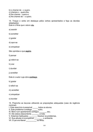 b) o chamei de – o quero.
c) chamei-o – quero-lhe.
d) lhe chamei – quero-o.
e) lhe chamei de – o quero.

14. Troque o verbo em destaque pelos verbos apresentados e faça as devidas
adaptações:
Este é o filme que o aluno viu.

a) assistir

b) acreditar

c) gostar

d) opor-se

e) simpatizar

São opiniões a que aspiro.

f) pensar

g) referir-se

h) crer

i) duvidar

j) acreditar

Este é o autor cuja obra conheço.

k) gostar

l) referir-se

m) acreditar

n) simpatizar

o) duvidar

15. Preencha as lacunas utilizando as preposições adequadas (caso de regência
nominal):
I. Este exercício é acessível _____ todos os alunos.
II. Este problema é análogo _____ outro.
III. Moro num apartamento contíguo _______ seu.
IV. Ele estava descontente _______ a nota.
V. Estamos habituados ________ resolver os problemas.
VI. Sua atitude é incompatível ________ o ambiente.
VII. O pai era liberal __________ os filhos.

                                     168
 