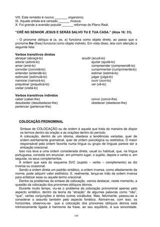 VIII. Este remédio é nocivo _______ organismo.
IX. Aquele artista era versado ______ música.
X. Foi grande a aversão popular ______ reformas do Plano Real.

“CRÊ NO SENHOR JESUS E SERÁS SALVO TU E TUA CASA.” (Atos 16: 31).

 - O pronome oblíquo o (a, os, a) funciona como objeto direto, ao passo que o
pronome lhe (lhes) funciona como objeto indireto. Em vista disso, leia com atenção a
seguinte lista:

Verbos transitivos diretos
abraçar (abraçá-lo)                            acudir (acudi-lo)
adorar (adorá-lo)                                     ajudar (ajudá-lo)
amar (amá-lo)                                         compreender (compreendê-lo)
convidar (convidá-lo)                                 cumprimentar (cumprimentá-lo)
entender (entendê-lo)                                 estimar (estimá-lo)
estimular (estimulá-lo)                               julgar (julgá-lo)
namorar (namorá-lo)                                   ouvir (ouvi-lo)
prejudicar (prejudicá-lo)                             ver (vê-lo)
visitar (visitá-lo)

Verbos transitivos indiretos
caber (caber-lhe)                                    convir (convir-lhe)
desobeder (desobedecer-lhe)                          obedecer (obedecer-lhe)
pertencer (pertencer-lhe)



  COLOCAÇÃO PRONOMINAL

     Sintaxe de COLOCAÇÃO ou de ordem é aquela que trata da maneira de dispor
     os termos dentro da oração e as orações dentro do período.
     A colocação, dentro de um idioma, obedece a tendências variadas, quer de
     ordem estritamente gramatical, quer de ordem psicológica ou estilística. O maior
     responsável pela ordem favorita numa língua ou grupo de línguas parece ser a
     entoação oracional.
   Isso nos leva a uma ordem considerada direta, usual ou habitual, que, na língua
portuguesa, consiste em enunciar, em primeiro lugar, o sujeito, depois o verbo e, em
seguida, os seus complementos.
   A ordem que saia do esquema SVC (sujeito – verbo – complemento) se diz
inversa ou ocasional.
   Sendo a ordem direta um padrão sintático, a ordem inversa, como afastamento da
norma, pode adquirir valor estilístico. E, realmente, lança-se mão da ordem inversa
para enfatizar esse ou aquele termo oracional.
   Dentre os problemas da sintaxe de colocação, vamos destacar, neste momento, a
questão da colocação dos pronomes oblíquos átonos.
   Durante muito tempo, viu-se o problema da colocação pronominal apenas pelo
aspecto sintático, dentro da teoria da “atração” de algumas palavras como “não”,
“que”, certas conjunções e tantos outros vocábulos. Mas, felizmente, passou-se a
considerar o assunto também pelo aspecto fonético. Abriram-se, com isso, os
horizontes, observou-se que a colocação dos pronomes oblíquos átonos está
intrinsicamente ligada à harmonia da frase, ao seu equilíbrio, à sua sonoridade.

                                         169
 