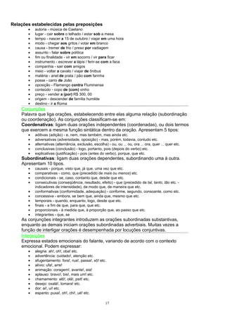 Relações estabelecidas pelas preposições
       •   autoria - música de Caetano
       •   lugar - cair sobre o telhado / estar sob a mesa
       •   tempo - nascer a 15 de outubro / viajar em uma hora
       •   modo - chegar aos gritos / votar em branco
       •   causa - tremer de frio / preso por vadiagem
       •   assunto - falar sobre política
       •   fim ou finalidade - vir em socorro / vir para ficar
       •   instrumento - escrever a lápis / ferir-se com a faca
       •   companhia - sair com amigos
       •   meio - voltar a cavalo / viajar de ônibus
       •   matéria - anel de prata / pão com farinha
       •   posse - carro de João
       •   oposição - Flamengo contra Fluminense
       •   conteúdo - copo de (com) vinho
       •   preço - vender a (por) R$ 300, 00
       •   origem - descender de família humilde
       •   destino - ir a Roma
    Conjunções
    Palavra que liga orações, estabelecendo entre elas alguma relação (subordinação
    ou coordenação). As conjunções classificam-se em:
    Coordenativas: ligam duas orações independentes (coordenadas), ou dois termos
    que exercem a mesma função sintática dentro da oração. Apresentam 5 tipos:
       •   aditivas (adição) - e, nem, mas também, mas ainda etc.
       •   adversativas (adversidade, oposição) - mas, porém, todavia, contudo etc.
       •   alternativas (alternância, exclusão, escolha) - ou, ou ... ou, ora ... ora, quer ... quer etc.
       •   conclusivas (conclusão) - logo, portanto, pois (depois do verbo) etc.
       •   explicativas (justificação) - pois (antes do verbo), porque, que etc.
    Subordinativas: ligam duas orações dependentes, subordinando uma à outra.
    Apresentam 10 tipos.
       •   causais - porque, visto que, já que, uma vez que etc.
       •   comparativas - como, que (precedido de mais ou menos) etc.
       •   condicionais - se, caso, contanto que, desde que etc.
       •   consecutivas (conseqüência, resultado, efeito) - que (precedido de tal, tanto, tão etc. -
           indicadores de intensidade), de modo que, de maneira que etc.
       •   conformativas (conformidade, adequação) - conforme, segundo, consoante, como etc.
       •   concessiva - embora, se bem que, ainda que, mesmo que etc.
       •   temporais - quando, enquanto, logo, desde que etc.
       •   finais - a fim de que, para que, que etc.
       •   proporcionais - à medida que, à proporção que, ao passo que etc.
       •   integrantes - que, se
    As conjunções integrantes introduzem as orações subordinadas substantivas,
    enquanto as demais iniciam orações subordinadas adverbiais. Muitas vezes a
    função de interligar orações é desempenhada por locuções conjuntivas.
    Interjeições
    Expressa estados emocionais do falante, variando de acordo com o contexto
    emocional. Podem expressar:
       •   alegria: ah!, oh!, oba! etc.
       •   advertência: cuidado!, atenção etc.
       •   afugentamento: fora!, rua!, passa!, xô! etc.
       •   alívio: ufa!, arre!
       •   animação: coragem!, avante!, eia!
       •   aplauso: bravo!, bis!, mais um! etc.
       •   chamamento: alô!, olá!, psit! etc.
       •   desejo: oxalá!, tomara! etc.
       •   dor: ai!, ui! etc.
       •   espanto: puxa!, oh!, chi!, ué! etc.

                                                        17
 