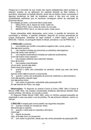 Chegou-se à conclusão de que muitas das regras estabelecidas pelos puristas ou
estavam erradas, ou se aplicavam em especial atenção ao falar lusitano. A
gramática, alicerçada na tradição literária, ainda não se dispôs a fazer concessões a
algumas tendências do falar de brasileiros cultos e não leva em conta as
possibilidades estilísticas que os escritores conseguem extrair da colocação de
pronomes átonos.
   Em relação ao verbo, o pronome átono pode estar:
   1.     ENCLÍTICO, isto é, depois do verbo: Calei-me.
   2.     PROCLÍTICO, isto é, antes do verbo: Eu me calei.
   3.     MESOCLÍTICO, isto é, no meio do verbo: Calar-me-ei.

   Essas colocações estão alicerçadas, como vimos, à questão de harmonia, de
sonoridade e, também, a padrões sintáticos. Segundo as normas gramaticais da
Língua Portuguesa, baseadas na regra lusitana, a ordem lógica, normal é a
ÊNCLISE. Todavia, no português falado no Brasil, prevalece o uso da PRÓCLISE.

  A PRÓCLISE é preferida:
  4.    nas orações que contêm uma palavra negativa (não, nunca, jamais, ...);
  Não me deixe sozinha.
  5.    nas orações iniciadas por pronomes ou advérbios interrogativos;
  Quem te contou esta mentira ?
  6.    nas orações exclamativas iniciadas por palavras exclamativas;
  Como se iludem esses rapazes !
  7.    nas orações optativas (que exprimem desejo);
  Deus te ilumine!
  8.    nas orações subordinadas:
  Já era tarde, quando me deitei.
  Pedro disse que a ajudou.
  9.    quando o verbo vem antecedido do advérbio, desde que este não tenha
        pausa;
  Apenas ontem nos trouxeram a encomenda.
  10. quando o verbo vem antecedido de pronome indefinido ou demonstrativo;
  Tudo me agradou naquele lugar.
  Isso me parece tolice.
  11. com verbo no gerúndio, antecedido pela preposição EM;
  Em se tratando de Física, sou leiga.

   Observações: 1ª) Segundo os autores Cunha & Cintra (1985: 304) e Faraco &
Moura (1998: 563), nas orações coordenadas sindéticas alternativas também deve
ocorrer próclise: Ora dança, ora se põe a cantar.
   2ª) Segundo Platão Savioli (1992: 206), verbo no infinitivo pessoal precedido de
preposição é caso que pede o uso da próclise. Por se acharem infalíveis, caíram no
ridículo.

  A ÊNCLISE é exigida pela norma padrão nas seguintes situações:
  12. quando a oração for iniciada por verbo;
  Detiveram-se no espelho.
  13. quando o verbo está no imperativo afirmativo;
  Calem-se !
  14. depois de pausas;
  Hoje, sinto-me como um passarinho.
  15. com verbo no gerúndio, desde que não venha precedido da preposição EM;

                                         170
 