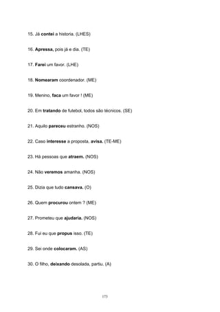 15. Já contei a historia. (LHES)


16. Apressa, pois já e dia. (TE)


17. Farei um favor. (LHE)


18. Nomearam coordenador. (ME)


19. Menino, faca um favor ! (ME)


20. Em tratando de futebol, todos são técnicos. (SE)


21. Aquilo pareceu estranho. (NOS)


22. Caso interesse a proposta, avisa. (TE-ME)


23. Há pessoas que atraem. (NOS)


24. Não veremos amanha. (NOS)


25. Dizia que tudo cansava. (O)


26. Quem procurou ontem ? (ME)


27. Prometeu que ajudaria. (NOS)


28. Fui eu que propus isso. (TE)


29. Sei onde colocaram. (AS)


30. O filho, deixando desolada, partiu. (A)




                                      173
 