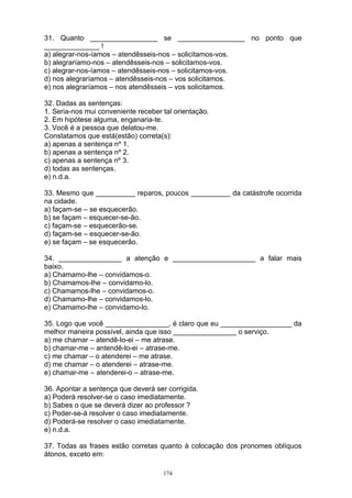31. Quanto _________________ se _________________ no ponto que
______________ !
a) alegrar-nos-íamos – atendêsseis-nos – solicitamos-vos.
b) alegraríamo-nos – atendêsseis-nos – solicitamos-vos.
c) alegrar-nos-íamos – atendêsseis-nos – solicitamos-vos.
d) nos alegraríamos – atendêsseis-nos – vos solicitamos.
e) nos alegraríamos – nos atendêsseis – vos solicitamos.

32. Dadas as sentenças:
1. Seria-nos mui conveniente receber tal orientação.
2. Em hipótese alguma, enganaria-te.
3. Você é a pessoa que delatou-me.
Constatamos que está(estão) correta(s):
a) apenas a sentença nº 1.
b) apenas a sentença nº 2.
c) apenas a sentença nº 3.
d) todas as sentenças.
e) n.d.a.

33. Mesmo que __________ reparos, poucos __________ da catástrofe ocorrida
na cidade.
a) façam-se – se esquecerão.
b) se façam – esquecer-se-ão.
c) façam-se – esquecerão-se.
d) façam-se – esquecer-se-ão.
e) se façam – se esquecerão.

34. ________________ a atenção e _____________________ a falar mais
baixo.
a) Chamamo-lhe – convidamos-o.
b) Chamamos-lhe – convidamo-lo.
c) Chamamos-lhe – convidamos-o.
d) Chamamo-lhe – convidamos-lo.
e) Chamamo-lhe – convidamo-lo.

35. Logo que você ________________, é claro que eu __________________ da
melhor maneira possível, ainda que isso ________________ o serviço.
a) me chamar – atendê-lo-ei – me atrase.
b) chamar-me – antendê-lo-ei – atrase-me.
c) me chamar – o atenderei – me atrase.
d) me chamar – o atenderei – atrase-me.
e) chamar-me – atenderei-o – atrase-me.

36. Apontar a sentença que deverá ser corrigida.
a) Poderá resolver-se o caso imediatamente.
b) Sabes o que se deverá dizer ao professor ?
c) Poder-se-á resolver o caso imediatamente.
d) Poderá-se resolver o caso imediatamente.
e) n.d.a.

37. Todas as frases estão corretas quanto à colocação dos pronomes oblíquos
átonos, exceto em:

                                     174
 