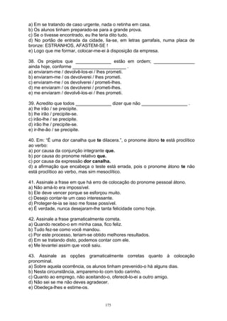 a) Em se tratando de caso urgente, nada o retinha em casa.
b) Os alunos tinham preparado-se para a grande prova.
c) Se o tivesse encontrado, eu lhe teria dito tudo.
d) No portão de entrada da cidade, lia-se, em letras garrafais, numa placa de
bronze: ESTRANHOS, AFASTEM-SE !
e) Logo que me formar, colocar-me-ei à disposição da empresa.

38. Os projetos que ______________ estão em ordem; ________________
ainda hoje, conforme _____________________ .
a) enviaram-me / devolvê-los-ei / lhes prometi.
b) enviaram-me / os devolverei / lhes prometi.
c) enviaram-me / os devolverei / prometi-lhes.
d) me enviaram / os devolverei / prometi-lhes.
e) me enviaram / devolvê-los-ei / lhes prometi.

39. Acredito que todos ______________ dizer que não __________________ .
a) lhe irão / se precipite.
b) lhe irão / precipite-se.
c) irão-lhe / se precipite.
d) irão lhe / precipite-se.
e) ir-lhe-ão / se precipite.

40. Em: “É uma dor canalha que te dilacera.”, o pronome átono te está proclítico
ao verbo:
a) por causa da conjunção integrante que.
b) por causa do pronome relativo que.
c) por causa da expressão dor canalha.
d) a afirmação que encabeça o teste está errada, pois o pronome átono te não
está proclítico ao verbo, mas sim mesoclítico.

41. Assinale a frase em que há erro de colocação do pronome pessoal átono.
a) Não amá-lo era impossível.
b) Ele deve vencer porque se esforçou muito.
c) Desejo contar-te um caso interessante.
d) Proteger-te-ia se isso me fosse possível.
e) É verdade, nunca desejaram-lhe tanta felicidade como hoje.

42. Assinale a frase gramaticalmente correta.
a) Quando recebo-o em minha casa, fico feliz.
b) Tudo fez-se como você mandou.
c) Por este processo, teriam-se obtido melhores resultados.
d) Em se tratando disto, podemos contar com ele.
e) Me levantei assim que você saiu.

43. Assinale as opções gramaticalmente corretas quanto à colocação
pronominal.
a) Sobre aquela ocorrência, os alunos tinham prevenido-o há alguns dias.
b) Nesta circunstância, amparemo-lo com todo carinho.
c) Quanto ao emprego, não aceitando-o, oferecê-lo-ei a outro amigo.
d) Não sei se me não deves agradecer.
e) Obedeça-lhes e estime-os.


                                     175
 