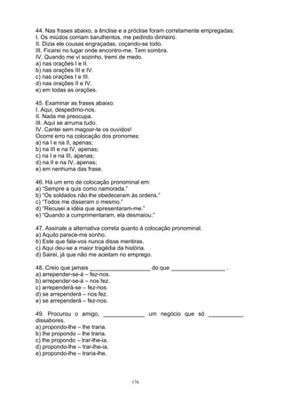 44. Nas frases abaixo, a ênclise e a próclise foram corretamente empregadas:
I. Os miúdos corriam barulhentos, me pedindo dinheiro.
II. Dizia ele cousas engraçadas, coçando-se todo.
III. Ficarei no lugar onde encontro-me. Tem sombra.
IV. Quando me vi sozinho, tremi de medo.
a) nas orações I e II.
b) nas orações III e IV.
c) nas orações I e III.
d) nas orações II e IV.
e) em todas as orações.

45. Examinar as frases abaixo:
I. Aqui, despedimo-nos.
II. Nada me preocupa.
III. Aqui se arruma tudo.
IV. Cantei sem magoar-te os ouvidos!
Ocorre erro na colocação dos pronomes:
a) na I e na II, apenas;
b) na III e na IV, apenas;
c) na I e na III, apenas;
d) na II e na IV, apenas;
e) em nenhuma das frase.

46. Há um erro de colocação pronominal em:
a) “Sempre a quis como namorada.”
b) “Os soldados não lhe obedeceram às ordens.”
c) “Todos me disseram o mesmo.”
d) “Recusei a idéia que apresentaram-me.”
e) “Quando a cumprimentaram, ela desmaiou.”

47. Assinale a alternativa correta quanto à colocação pronominal.
a) Aquilo parece-me sonho.
b) Este que fala-vos nunca disse mentiras.
c) Aqui deu-se a maior tragédia da história.
d) Sairei, já que não me aceitam no emprego.

48. Creio que jamais ___________________ do que _________________ .
a) arrepender-se-á – fez-nos.
b) arrepender-se-á – nos fez.
c) arrependerá-se – fez-nos.
d) se arrependerá – nos fez.
e) se arrependerá – fez-nos.

49. Procurou o amigo, _____________ um negócio que só ___________
dissabores.
a) propondo-lhe – lhe traria.
b) lhe propondo – lhe traria.
c) lhe propondo – trar-lhe-ia.
d) propondo-lhe – trar-lhe-ia.
e) propondo-lhe – traria-lhe.



                                     176
 