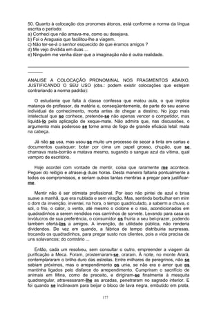 50. Quanto à colocação dos pronomes átonos, está conforme a norma da língua
escrita o período:
a) Conheci que não amava-me, como eu desejava.
b) Foi o Araguaia que facilitou-lhe a viagem.
c) Não ter-se-á o senhor esquecido de que éramos amigos ?
d) Me vejo dividida em duas ...
e) Ninguém me venha dizer que a imaginação não é outra realidade.

_________________________________________________________________
______

ANALISE A COLOCAÇÃO PRONOMINAL NOS FRAGMENTOS ABAIXO,
JUSTIFICANDO O SEU USO (obs.: podem existir colocações que estejam
contrariando a norma padrão):

    O estudante que falta à classe confessa que matou aula, o que implica
matança do professor, da matéria e, conseqüentemente, de parte do seu acervo
individual de conhecimento, morta antes de chegar a destino. No jogo mais
intelectual que se conhece, pretende-se não apenas vencer o competidor, mas
liquidá-lo pela aplicação de xeque-mate. Não admira que, nas discussões, o
argumento mais poderoso se torne arma de fogo de grande eficácia letal: mata
na cabeça.

   Já não se usa, mas usou-se muito um processo de secar a tinta em cartas e
documentos quaisquer: botar por cima um papel grosso, chupão, que se
chamava mata-borrão e matava mesmo, sugando o sangue azul da vítima, qual
vampiro de escritório.

   Hoje acordei com vontade de mentir, coisa que raramente me acontece.
Peguei do relógio e atrasei-o duas horas. Desta maneira faltaria pontualmente a
todos os compromissos, e seriam outras tantas mentiras a pregar para justificar-
me.

    Mentir não é ser otimista profissional. Por isso não pintei de azul e brisa
suave a manhã, que era nublada e sem viração. Mas, sentindo borbulhar em mim
o dom da invenção, inventei, na hora, o tempo quadriculado, a saberm a chuva, o
sol, o frio, o calor, o vento, até mesmo o ciclone e o raio, acondicionados em
quadradinhos a serem vendidos nos carrinhos de sorvete. Levando para casa os
invólucros de sua preferência, o consumidor os fruiria a seu bel-prazer, podendo
também ofertá-los a amigos. A invenção, de utilidade pública, não renderia
dividendos. De vez em quando, a fábrica de tempo distribuiria surpresas,
trocando os quadradinhos, para pregar susto nos clientes, pois a vida precisa de
uns solavancos; do contrário ...

    Então, cada um resolveu, sem consultar o outro, empreender a viagem da
purificação a Meca. Foram, prosternaram-se, oraram. À noite, no monte Arará,
contemplararam o brilho duro das estrelas. Entre milhares de peregrinos, não se
sabiam próximos, mas o arrependimento os unia, se não era o amor que os
mantinha ligados pelo disfarce do arrependimento. Cumpriram o sacrifício de
animais em Mina, como de preceito, e dirigiram-se finalmente à mesquita
quadrangular, atravessaram-lhe as arcadas, penetraram no sagrado interior. E
foi quando se inclinavam para beijar o bloco de lava negra, embutido em prata,

                                    177
 