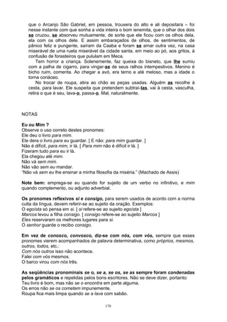que o Arcanjo São Gabriel, em pessoa, trouxera do alto e ali depositara – foi
   nesse instante com que sonha a vida inteira o bom ienemita, que o olhar dos dois
   se cruzou, se absorveu mutuamente, de sorte que ele ficou com os olhos dela,
   ela com os olhos dele. E assim embaraçados de olhos, de sentimentos, de
   pânico feliz e pungente, saíram da Caaba e foram se amar outra vez, na casa
   miserável de uma ruela miserável da cidade santa, em meio ao pó, aos gritos, à
   confusão de forasteiros que pululam em Meca.
       Tem horror a criança. Solenemente, faz queixa do bisneto, que lhe sumiu
   com a palha de cigarro, para vingar-se de seus ralhos intempestivos. Menino é
   bicho ruim, comenta. Ao chegar a avó, era terno e até meloso, mas a idade o
   torna coriáceo.
       No trocar de roupa, atira ao chão as peças usadas. Alguém as recolhe à
   cesta, para lavar. Ele suspeita que pretendem subtraí-las, vai à cesta, vasculha,
   retira o que é seu, lava-o, passa-o. Mal, naturalmente.



NOTAS

Eu ou Mim ?
Observe o uso correto destes pronomes:
Ele deu o livro para mim.
Ele dera o livro para eu guardar. [ E não: para mim guardar. ]
Não é difícil, para mim, ir lá. [ Para mim não é difícil ir lá. ]
Fizeram tudo para eu ir lá.
Ela chegou até mim.
Não vá sem mim.
Não vão sem eu mandar.
“Não vá sem eu lhe ensinar a minha filosofia da miséria.” (Machado de Assis)

Note bem: emprega-se eu quando for sujeito de um verbo no infinitivo, e mim
quando complemento, ou adjunto adverbial.

Os pronomes reflexivos si e consigo, para serem usados de acordo com a norma
culta da língua, devem referir-se ao sujeito da oração. Exemplos:
O egoísta só pensa em si. [ si refere-se ao sujeito egoísta ]
Marcos levou a filha consigo. [ consigo refere-se ao sujeito Marcos ]
Eles reservaram os melhores lugares para si.
O senhor guarde o recibo consigo.

Em vez de conosco, convosco, diz-se com nós, com vós, sempre que esses
pronomes vierem acompanhados de palavra determinativa, como próprios, mesmos,
outros, todos, etc.:
Com nós outros isso não acontece.
Falei com vós mesmos.
O barco virou com nós três.

As seqüências pronominais se o, se a, se os, se as sempre foram condenadas
pelos gramáticos e repelidas pelos bons escritores. Não se deve dizer, portanto:
Teu livro é bom, mas não se o encontra em parte alguma.
Os erros não se os cometem impunemente.
Roupa fica mais limpa quando se a lava com sabão.

                                        178
 