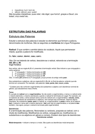 •   impaciência: hum!, hem! etc.
    •   silêncio: silêncio!, psiu!, quieto!
São locuções interjeitivas: puxa vida!, não diga!, que horror!, graças a Deus!, ora
bolas!, cruz credo! etc.




ESTRUTURA DAS PALAVRAS
Estrutura das Palavras
Estudar a estrutura das palavras é estudar os elementos que formam a palavra,
denominados de morfemas. São os seguintes os morfemas da Língua Portuguesa.


Radical: O que contém o sentido básico do vocábulo. Aquilo que permanecer
intacto, quando a palavra for modificada.

Ex. falar, comer, dormir, casa, carro.

Obs: Em se tratando de verbos, descobre-se o radical, retirando-se a terminação
AR, ER ou IR.
Vogal Temática:

Nos verbos, são as vogais A, E e I, presentes à terminação verbal. Elas indicam a que conjugação o
verbo pertence:
    1. 1ª conjugação = Verbos terminados em AR.
    2. 2ª conjugação = Verbos terminados em ER.
    3. 3ª conjugação = Verbos terminados em IR.
Obs.: O verbo pôr pertence à 2ª conjugação, já que proveio do antigo verbo poer.

Nos substantivos e adjetivos, são as vogais A, E, I, O e U, no final da palavra, evitando que ela
termine em consoante. Por exemplo, nas palavras: meia, pente, táxi, couro, urubu.

* Cuidado para não confundir vogal temática de substantivo e adjetivo com desinência nominal de
gênero, que estudaremos mais à frente.

Tema:
É a junção do radical com a vogal temática. Se não existir a vogal temática, o tema e o radical serão
o mesmo elemento; o mesmo acontecerá, quando o radical for terminado em vogal. Por exemplo, em
se tratando de verbo, o tema sempre será a soma do radical com a vogal temática - estuda, come,
parti; em se tratando de substantivos e adjetivos, nem sempre isso acontecerá. Vejamos alguns
exemplos: No substantivo pasta, past é o radical, a, a vogal temática, e pasta o tema; já na palavra
leal, o radical e o tema são o mesmo elemento - leal, pois não há vogal temática; e na palavra tatu
também, mas agora, porque o radical é terminado pela vogal temática.

Desinências:
É a terminação das palavras, flexionadas ou variáveis, posposta ao radical, com o
intuito de modificá-las. Modificamos os verbos, conjugando-os; modificamos os
substantivos e os adjetivos em gênero e número. Existem dois tipos de desinências:
                                              Desinências verbais:


Modo-temporais = indicam o tempo e o modo. São quatro as desinências modo-temporais:

                                                       18
 