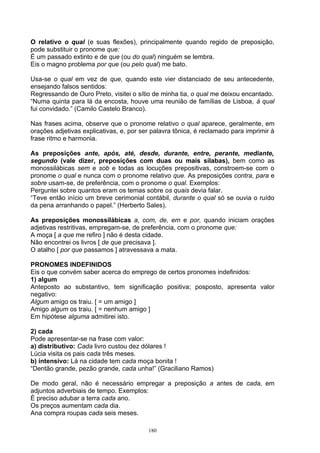 O relativo o qual (e suas flexões), principalmente quando regido de preposição,
pode substituir o pronome que:
É um passado extinto e de que (ou do qual) ninguém se lembra.
Eis o magno problema por que (ou pelo qual) me bato.

Usa-se o qual em vez de que, quando este vier distanciado de seu antecedente,
ensejando falsos sentidos:
Regressando de Ouro Preto, visitei o sítio de minha tia, o qual me deixou encantado.
“Numa quinta para lá da encosta, houve uma reunião de famílias de Lisboa, à qual
fui convidado.” (Camilo Castelo Branco).

Nas frases acima, observe que o pronome relativo o qual aparece, geralmente, em
orações adjetivas explicativas, e, por ser palavra tônica, é reclamado para imprimir à
frase ritmo e harmonia.

As preposições ante, após, até, desde, durante, entre, perante, mediante,
segundo (vale dizer, preposições com duas ou mais sílabas), bem como as
monossilábicas sem e sob e todas as locuções prepositivas, constroem-se com o
pronome o qual e nunca com o pronome relativo que. As preposições contra, para e
sobre usam-se, de preferência, com o pronome o qual. Exemplos:
Perguntei sobre quantos eram os temas sobre os quais devia falar.
“Teve então início um breve cerimonial contábil, durante o qual só se ouvia o ruído
da pena arranhando o papel.” (Herberto Sales).

As preposições monossilábicas a, com, de, em e por, quando iniciam orações
adjetivas restritivas, empregam-se, de preferência, com o pronome que:
A moça [ a que me refiro ] não é desta cidade.
Não encontrei os livros [ de que precisava ].
O atalho [ por que passamos ] atravessava a mata.

PRONOMES INDEFINIDOS
Eis o que convém saber acerca do emprego de certos pronomes indefinidos:
1) algum
Anteposto ao substantivo, tem significação positiva; posposto, apresenta valor
negativo:
Algum amigo os traiu. [ = um amigo ]
Amigo algum os traiu. [ = nenhum amigo ]
Em hipótese alguma admitirei isto.

2) cada
Pode apresentar-se na frase com valor:
a) distributivo: Cada livro custou dez dólares !
Lúcia visita os pais cada três meses.
b) intensivo: Lá na cidade tem cada moça bonita !
“Dentão grande, pezão grande, cada unha!” (Graciliano Ramos)

De modo geral, não é necessário empregar a preposição a antes de cada, em
adjuntos adverbiais de tempo. Exemplos:
É preciso adubar a terra cada ano.
Os preços aumentam cada dia.
Ana compra roupas cada seis meses.

                                         180
 