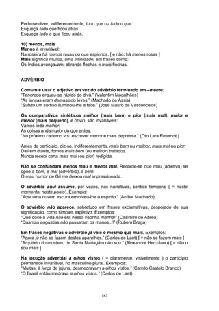Pode-se dizer, indiferentemente, tudo que ou tudo o que:
Esqueça tudo que ficou atrás.
Esqueça tudo o que ficou atrás.

10) menos, mais
Menos é invariável:
Na roseira há menos rosas do que espinhos. [ e não: há menos rosas ]
Mais significa muitos, uma infinidade, em frases como:
Os índios avançavam, atirando flechas e mais flechas.


ADVÉRBIO

Comum é usar o adjetivo em vez do advérbio terminado em –mente:
“Tancredo ergueu-se rápido do divã.” (Valentim Magalhães)
“As lanças eram demasiado leves.” (Machado de Assis)
“Súbito um sorriso iluminou-lhe a face.” (José Mauro de Vasconcelos)

Os comparativos sintéticos melhor (mais bem) e pior (mais mal), maior e
menor (mais pequeno), é óbvio, são invariáveis:
Vamos indo melhor.
As coisas andam pior do que antes.
“No próximo caderno vou escrever menor e mais depressa.” (Oto Lara Resende)

Antes de particípio, diz-se, indiferentemente, mais bem ou melhor, mais mal ou pior:
Dali em diante, fomos mais bem (ou melhor) tratados.
Nunca recebi carta mais mal (ou pior) redigida.

Não se confundam menos mau e menos mal. Recorde-se que mau (adjetivo) se
opõe a bom, e mal (advérbio), a bem:
O mau humor de Gil me deixou mal impressionada.

O advérbio aqui assume, por vezes, nas narrativas, sentido temporal ( = neste
momento, neste ponto). Exemplo:
“Aqui uma nuvem escura envolveu-lhe o espírito.” (Aníbal Machado)

O advérbio não aparece, sobretudo em frases exclamativas, despojado de sua
significação, como simples expletivo. Exemplos:
“Que doce a vida não era nessa risonha manhã!” (Casimiro de Abreu)
“Quantas angústias não passaram os manos...!” (Rubem Braga)

Em frases negativas o advérbio já vale o mesmo que mais. Exemplos:
“Agora já não se fazem destes aparelhos.” (Carlos de Laet) [ = não se fazem mais ]
“Arquiteto do mosteiro de Santa Maria já o não sou.” (Alexandre Herculano) [ = não o
sou mais ]

Na locução adverbial a olhos vistos ( = claramente, visivelmente ) o particípio
permanece invariável, no masculino plural. Exemplos:
“Muitas, à força de jejuns, desmedravam a olhos vistos.” (Camilo Castelo Branco)
“O Brasil então medrava a olhos vistos.” (Carlos de Laet)



                                         182
 