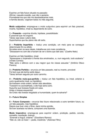 Exprime um fato futuro situado no passado:
Afirmei, naquela ocasião, que não o apoiaria.
Prometeste-me que não me desobedecerias mais.
A família decidiu: viajariam todos no mês seguinte.


Modo subjuntivo: emprega-se o modo subjuntivo para exprimir um fato possível,
incerto, hipotético, irreal ou dependente de outro.

1 – Presente – exprime dúvida, hipótese, possibilidade:
É possível que me engane.
Talvez seja esse o plano dele.
Suponhamos que teu plano não dê certo.

2 – Pretérito Imperfeito – traduz uma condição, um meio para se conseguir
determinado fim ou efeito:
Se estes eram os seus ideais, trabalha-se com mais constância.
“Deixassem-no com ele e haviam de ver o bicho que dali saía.” (Coelho Neto)

Exprime um fato hipotético, irreal:
“Aparecesse o Imperador à frente dos amotinados...e, num segundo, tudo acabaria.”
(Viriato Correia)
“Não seria o silêncio com o seu negror que me viesse assustar.” (Antônio Olavo
Pereira)

3 – Pretérito Perfeito – enuncia um fato passado, real ou incerto, provável:
Foi bom que ele tenha saído daqui.
Talvez tenham seguido por outro caminho.

4 – Pretérito mais-que-perfeito – traduz um fato hipotético, ou irreal, anterior a
outro igualmente irreal, ou hipotético:
Se tivessem vindo ontem, teriam sido atendidos.
Tivessem-no aconselhado, e ele hoje seria outro.
Supunha que tivesses ficado em casa.
Antes o tivesse esquecido!
Se Cristo não tivesse resgatado a humanidade, quem te salvaria?

5 – Futuro Simples

6 – Futuro Composto – enuncia fato futuro relacionado a outro também futuro, ou
um fato passado, mas hipotético:
Depois que tiver visto o filme, darei minha opinião.
Se tiver acertado na loteria, comprarei uma fazenda.

Modo Imperativo: emprega-se para exprimir ordem, proibição, pedido, convite,
conselho, exortação, licença:
“Emende a língua, ordenei.” (Graciliano Ramos)
“Não vá, não vá mais ! – pedia, insistindo.” (Adonias Filho)




                                         184
 